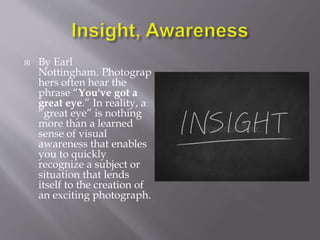  ﻿
By Earl
Nottingham. ﻿
﻿
﻿
﻿
﻿
﻿
﻿
﻿
﻿
﻿
Photograp
hers often hear the
phrase “You've got a
great eye.” In reality, a
“great eye” is nothing
more than a learned
sense of visual
awareness that enables
you to quickly
recognize a subject or
situation that lends
itself to the creation of
an exciting photograph.
 