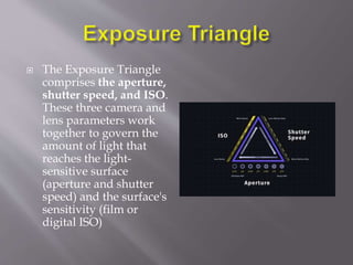  The Exposure Triangle
comprises the aperture,
shutter speed, and ISO.
These three camera and
lens parameters work
together to govern the
amount of light that
reaches the light-
sensitive surface
(aperture and shutter
speed) and the surface's
sensitivity (film or
digital ISO)
 