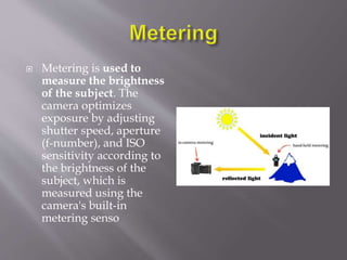  Metering is used to
measure the brightness
of the subject. The
camera optimizes
exposure by adjusting
shutter speed, aperture
(f-number), and ISO
sensitivity according to
the brightness of the
subject, which is
measured using the
camera's built-in
metering senso
 
