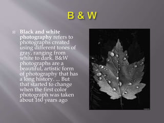  Black and white
photography refers to
photographs created
using different tones of
gray, ranging from
white to dark. B&W
photographs are a
beautiful, artistic form
of photography that has
a long history. ... But
that started to change
when the first color
photograph was taken
about 160 years ago
 