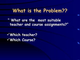 What is the Problem?? “   What are the  most suitable teacher and course assignments ?” Which teacher?  Which Course?  