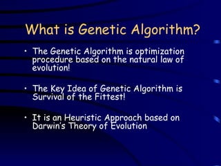 What is Genetic Algorithm? The Genetic Algorithm is optimization procedure based on the natural law of evolution! The Key Idea of Genetic Algorithm is Survival of the Fittest! It is an Heuristic Approach based on Darwin’s Theory of Evolution 