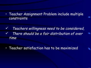 Teacher Assignment Problem include multiple constraints Teachers willingness need to be considered, There should be a fair distribution of over time Teacher satisfaction has to be maximized 