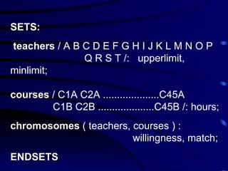SETS : teachers  / A B C D E F G H I J K L M N O P    Q R S T /:   upperlimit, minlimit; c ourses   / C1A C2A  .................... C45A    C1B C2B  .................... C45B /:   hours; chromosomes  ( teachers, courses ) :     willingness, match; ENDSETS 