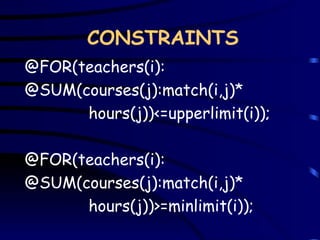 @FOR(teachers(i): @SUM(courses(j):match(i,j)* hours(j))<=upperlimit(i)); @FOR(teachers(i): @SUM(courses(j):match(i,j)* hours(j))>=minlimit(i)); CONSTRAINTS 