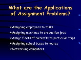 What are the Applications of Assignment Problems? A ssigning  e mployees to tasks   Assigning  machines to production jobs   A ssign fleets of aircrafts   to particular  t rips   A ssigning school buses to routes   N etworking computers   