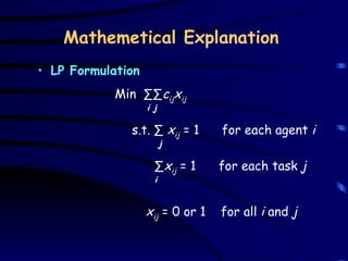Mathemetical Explanation LP Formulation     Min  ∑∑ c ij x ij i   j s.t. ∑  x ij  = 1  for each agent  i j   ∑ x ij  = 1  for each task  j i   x ij  = 0 or 1  for all  i  and  j 