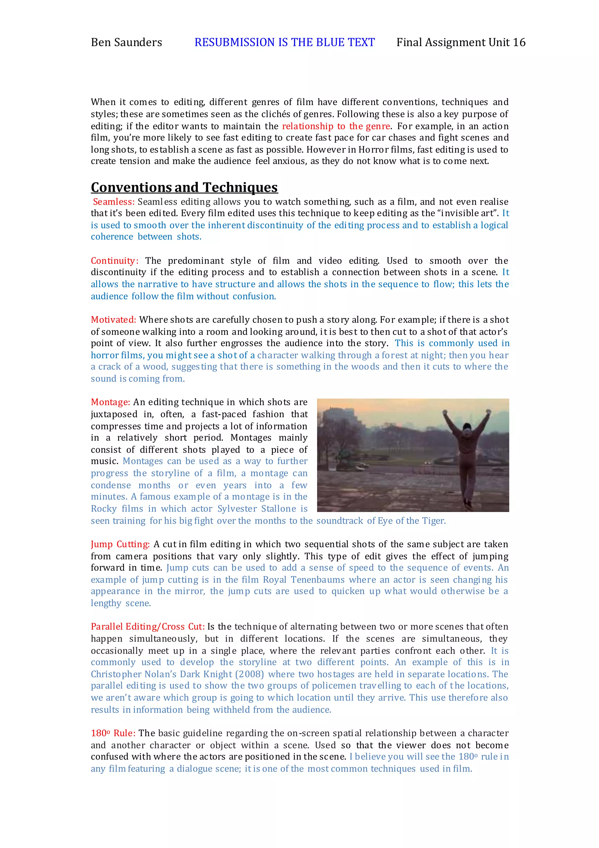 Ben Saunders RESUBMISSION IS THE BLUE TEXT Final Assignment Unit 16
When it comes to editing, different genres of film have different conventions, techniques and
styles; these are sometimes seen as the clichés of genres. Following these is also a key purpose of
editing; if the editor wants to maintain the relationship to the genre. For example, in an action
film, you’re more likely to see fast editing to create fast pace for car chases and fight scenes and
long shots, to establish a scene as fast as possible. However in Horror films, fast editing is used to
create tension and make the audience feel anxious, as they do not know what is to come next.
Conventions and Techniques
Seamless: Seamless editing allows you to watch something, such as a film, and not even realise
that it’s been edited. Every film edited uses this technique to keep editing as the “invisible art”. It
is used to smooth over the inherent discontinuity of the editing process and to establish a logical
coherence between shots.
Continuity: The predominant style of film and video editing. Used to smooth over the
discontinuity if the editing process and to establish a connection between shots in a scene. It
allows the narrative to have structure and allows the shots in the sequence to flow; this lets the
audience follow the film without confusion.
Motivated: Where shots are carefully chosen to push a story along. For example; if there is a shot
of someone walking into a room and looking around, it is best to then cut to a shot of that actor’s
point of view. It also further engrosses the audience into the story. This is commonly used in
horror films, you might see a shot of a character walking through a forest at night; then you hear
a crack of a wood, suggesting that there is something in the woods and then it cuts to where the
sound is coming from.
Montage: An editing technique in which shots are
juxtaposed in, often, a fast-paced fashion that
compresses time and projects a lot of information
in a relatively short period. Montages mainly
consist of different shots played to a piece of
music. Montages can be used as a way to further
progress the storyline of a film, a montage can
condense months or even years into a few
minutes. A famous example of a montage is in the
Rocky films in which actor Sylvester Stallone is
seen training for his big fight over the months to the soundtrack of Eye of the Tiger.
Jump Cutting: A cut in film editing in which two sequential shots of the same subject are taken
from camera positions that vary only slightly. This type of edit gives the effect of jumping
forward in time. Jump cuts can be used to add a sense of speed to the sequence of events. An
example of jump cutting is in the film Royal Tenenbaums where an actor is seen changing his
appearance in the mirror, the jump cuts are used to quicken up what would otherwise be a
lengthy scene.
Parallel Editing/Cross Cut: Is the technique of alternating between two or more scenes that often
happen simultaneously, but in different locations. If the scenes are simultaneous, they
occasionally meet up in a single place, where the relevant parties confront each other. It is
commonly used to develop the storyline at two different points. An example of this is in
Christopher Nolan’s Dark Knight (2008) where two hostages are held in separate locations. The
parallel editing is used to show the two groups of policemen travelling to each of the locations,
we aren’t aware which group is going to which location until they arrive. This use therefore also
results in information being withheld from the audience.
180o Rule: The basic guideline regarding the on-screen spatial relationship between a character
and another character or object within a scene. Used so that the viewer does not become
confused with where the actors are positioned in the scene. I believe you will see the 180o rule in
any film featuring a dialogue scene; it is one of the most common techniques used in film.
 