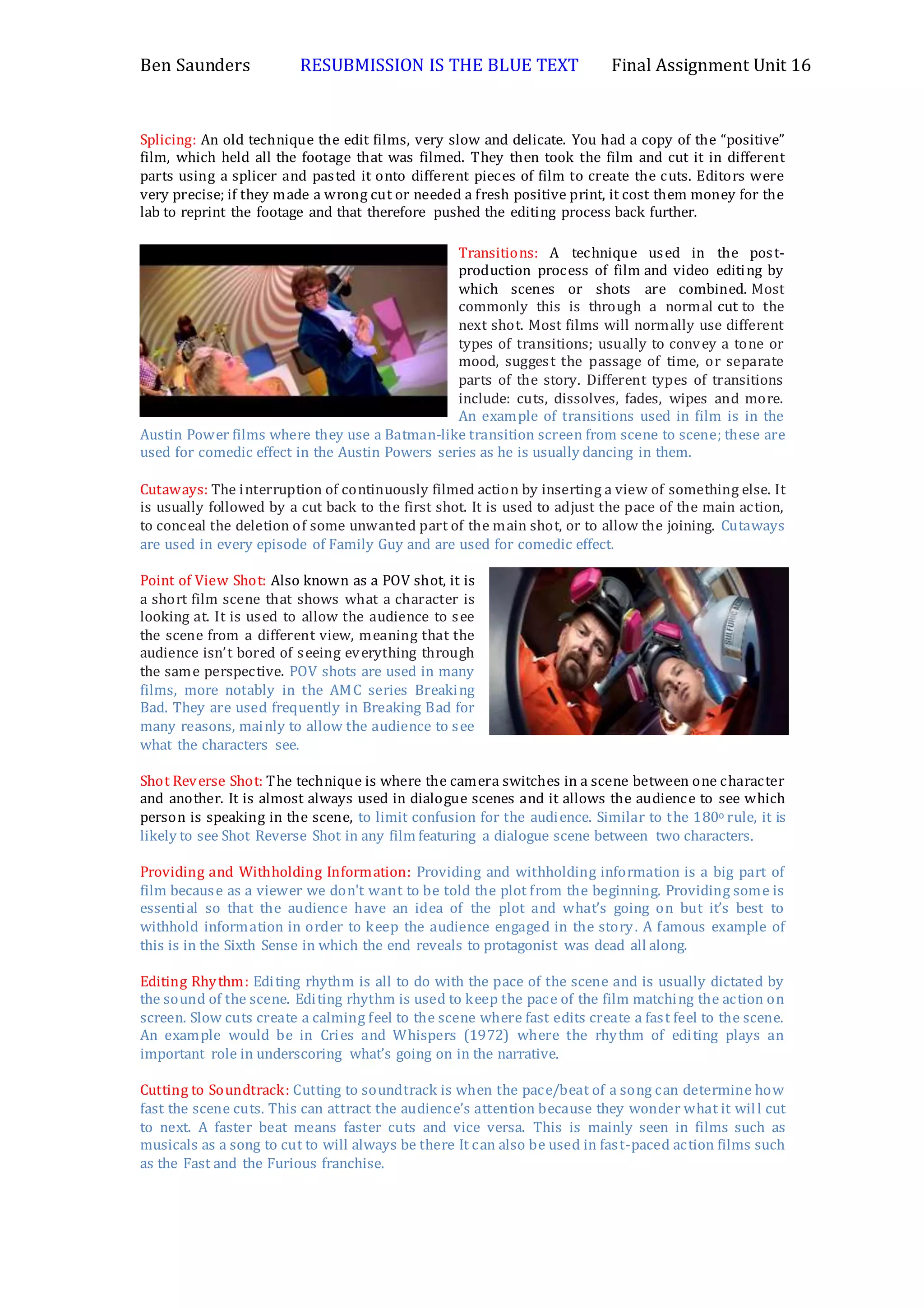 Ben Saunders RESUBMISSION IS THE BLUE TEXT Final Assignment Unit 16
Splicing: An old technique the edit films, very slow and delicate. You had a copy of the “positive”
film, which held all the footage that was filmed. They then took the film and cut it in different
parts using a splicer and pasted it onto different pieces of film to create the cuts. Editors were
very precise; if they made a wrong cut or needed a fresh positive print, it cost them money for the
lab to reprint the footage and that therefore pushed the editing process back further.
Transitions: A technique used in the post-
production process of film and video editing by
which scenes or shots are combined. Most
commonly this is through a normal cut to the
next shot. Most films will normally use different
types of transitions; usually to convey a tone or
mood, suggest the passage of time, or separate
parts of the story. Different types of transitions
include: cuts, dissolves, fades, wipes and more.
An example of transitions used in film is in the
Austin Power films where they use a Batman-like transition screen from scene to scene; these are
used for comedic effect in the Austin Powers series as he is usually dancing in them.
Cutaways: The interruption of continuously filmed action by inserting a view of something else. It
is usually followed by a cut back to the first shot. It is used to adjust the pace of the main action,
to conceal the deletion of some unwanted part of the main shot, or to allow the joining. Cutaways
are used in every episode of Family Guy and are used for comedic effect.
Point of View Shot: Also known as a POV shot, it is
a short film scene that shows what a character is
looking at. It is used to allow the audience to see
the scene from a different view, meaning that the
audience isn’t bored of seeing everything through
the same perspective. POV shots are used in many
films, more notably in the AMC series Breaking
Bad. They are used frequently in Breaking Bad for
many reasons, mainly to allow the audience to see
what the characters see.
Shot Reverse Shot: The technique is where the camera switches in a scene between one character
and another. It is almost always used in dialogue scenes and it allows the audience to see which
person is speaking in the scene, to limit confusion for the audience. Similar to the 180o rule, it is
likely to see Shot Reverse Shot in any film featuring a dialogue scene between two characters.
Providing and Withholding Information: Providing and withholding information is a big part of
film because as a viewer we don't want to be told the plot from the beginning. Providing some is
essential so that the audience have an idea of the plot and what’s going on but it’s best to
withhold information in order to keep the audience engaged in the story. A famous example of
this is in the Sixth Sense in which the end reveals to protagonist was dead all along.
Editing Rhythm: Editing rhythm is all to do with the pace of the scene and is usually dictated by
the sound of the scene. Editing rhythm is used to keep the pace of the film matching the action on
screen. Slow cuts create a calming feel to the scene where fast edits create a fast feel to the scene.
An example would be in Cries and Whispers (1972) where the rhythm of editing plays an
important role in underscoring what’s going on in the narrative.
Cutting to Soundtrack: Cutting to soundtrack is when the pace/beat of a song can determine how
fast the scene cuts. This can attract the audience’s attention because they wonder what it will cut
to next. A faster beat means faster cuts and vice versa. This is mainly seen in films such as
musicals as a song to cut to will always be there It can also be used in fast-paced action films such
as the Fast and the Furious franchise.
 