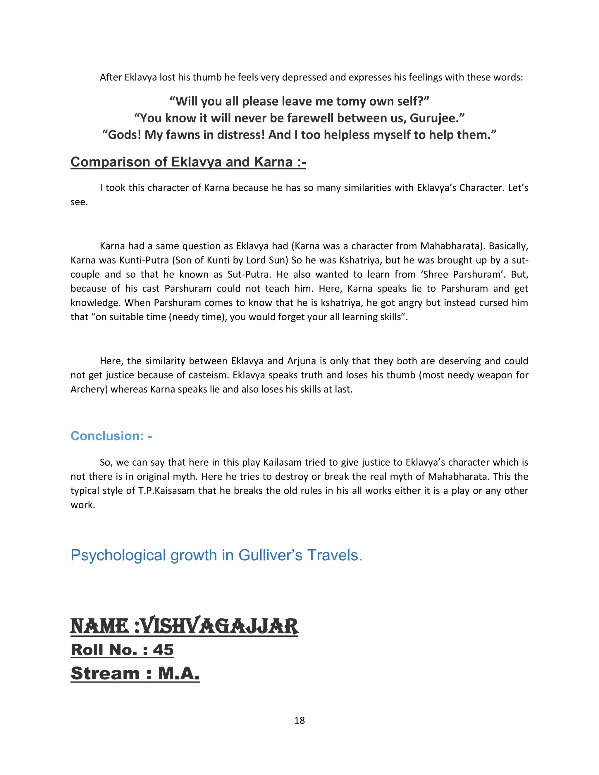 18
After Eklavya lost his thumb he feels very depressed and expresses his feelings with these words:
“Will you all please leave me tomy own self?”
“You know it will never be farewell between us, Gurujee.”
“Gods! My fawns in distress! And I too helpless myself to help them.”
Comparison of Eklavya and Karna :-
I took this character of Karna because he has so many similarities with Eklavya’s Character. Let’s
see.
Karna had a same question as Eklavya had (Karna was a character from Mahabharata). Basically,
Karna was Kunti-Putra (Son of Kunti by Lord Sun) So he was Kshatriya, but he was brought up by a sut-
couple and so that he known as Sut-Putra. He also wanted to learn from ‘Shree Parshuram’. But,
because of his cast Parshuram could not teach him. Here, Karna speaks lie to Parshuram and get
knowledge. When Parshuram comes to know that he is kshatriya, he got angry but instead cursed him
that “on suitable time (needy time), you would forget your all learning skills”.
Here, the similarity between Eklavya and Arjuna is only that they both are deserving and could
not get justice because of casteism. Eklavya speaks truth and loses his thumb (most needy weapon for
Archery) whereas Karna speaks lie and also loses his skills at last.
Conclusion: -
So, we can say that here in this play Kailasam tried to give justice to Eklavya’s character which is
not there is in original myth. Here he tries to destroy or break the real myth of Mahabharata. This the
typical style of T.P.Kaisasam that he breaks the old rules in his all works either it is a play or any other
work.
Psychological growth in Gulliver‟s Travels.
Name :VishvaGajjar
Roll No. : 45
Stream : M.A.
 
