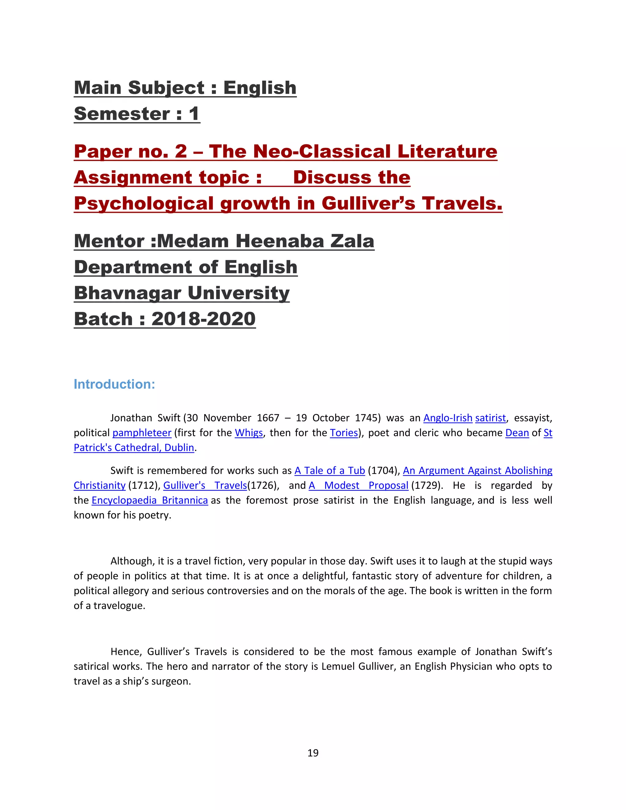 19
Main Subject : English
Semester : 1
Paper no. 2 – The Neo-Classical Literature
Assignment topic : Discuss the
Psychological growth in Gulliver’s Travels.
Mentor :Medam Heenaba Zala
Department of English
Bhavnagar University
Batch : 2018-2020
Introduction:
Jonathan Swift (30 November 1667 – 19 October 1745) was an Anglo-Irish satirist, essayist,
political pamphleteer (first for the Whigs, then for the Tories), poet and cleric who became Dean of St
Patrick's Cathedral, Dublin.
Swift is remembered for works such as A Tale of a Tub (1704), An Argument Against Abolishing
Christianity (1712), Gulliver's Travels(1726), and A Modest Proposal (1729). He is regarded by
the Encyclopaedia Britannica as the foremost prose satirist in the English language, and is less well
known for his poetry.
Although, it is a travel fiction, very popular in those day. Swift uses it to laugh at the stupid ways
of people in politics at that time. It is at once a delightful, fantastic story of adventure for children, a
political allegory and serious controversies and on the morals of the age. The book is written in the form
of a travelogue.
Hence, Gulliver’s Travels is considered to be the most famous example of Jonathan Swift’s
satirical works. The hero and narrator of the story is Lemuel Gulliver, an English Physician who opts to
travel as a ship’s surgeon.
 