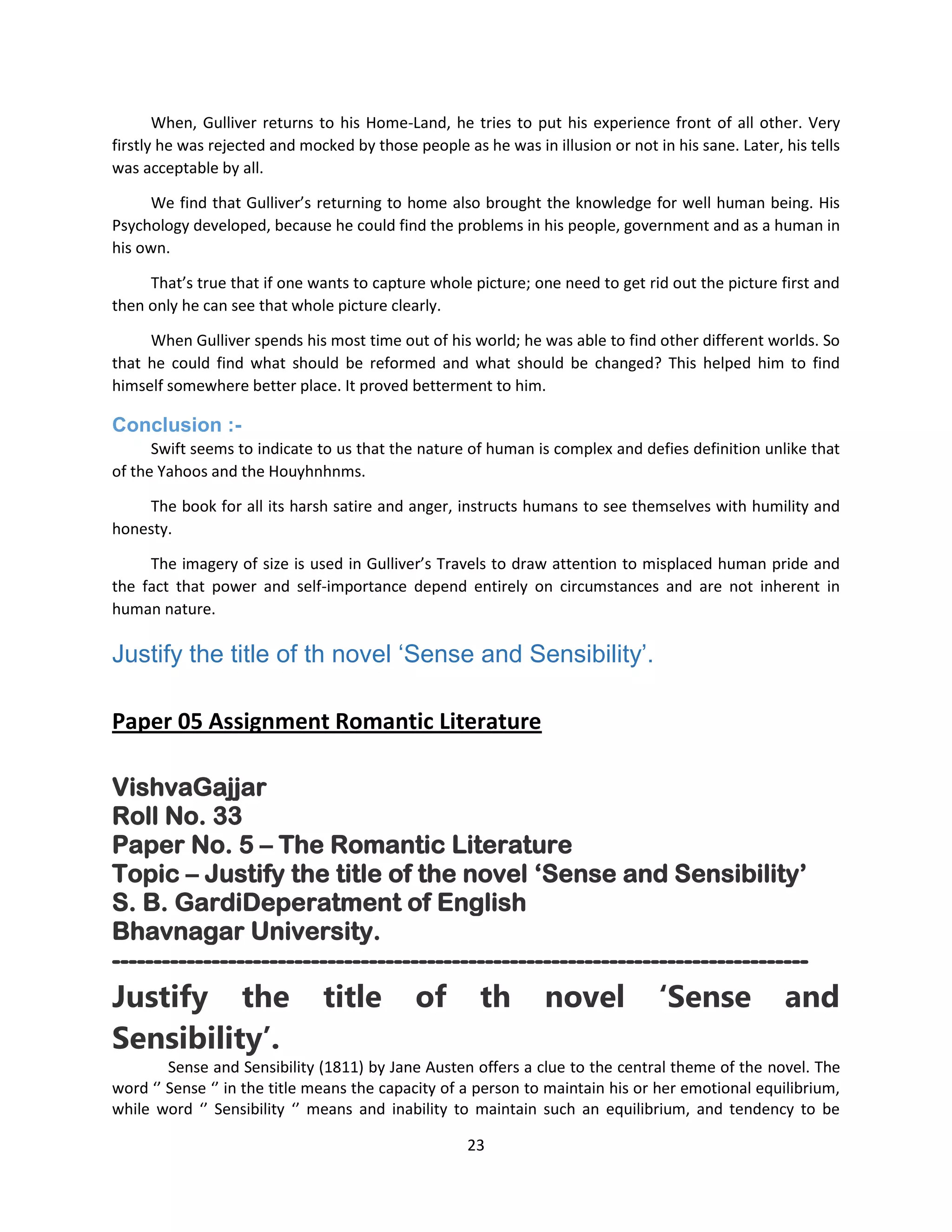 23
When, Gulliver returns to his Home-Land, he tries to put his experience front of all other. Very
firstly he was rejected and mocked by those people as he was in illusion or not in his sane. Later, his tells
was acceptable by all.
We find that Gulliver’s returning to home also brought the knowledge for well human being. His
Psychology developed, because he could find the problems in his people, government and as a human in
his own.
That’s true that if one wants to capture whole picture; one need to get rid out the picture first and
then only he can see that whole picture clearly.
When Gulliver spends his most time out of his world; he was able to find other different worlds. So
that he could find what should be reformed and what should be changed? This helped him to find
himself somewhere better place. It proved betterment to him.
Conclusion :-
Swift seems to indicate to us that the nature of human is complex and defies definition unlike that
of the Yahoos and the Houyhnhnms.
The book for all its harsh satire and anger, instructs humans to see themselves with humility and
honesty.
The imagery of size is used in Gulliver’s Travels to draw attention to misplaced human pride and
the fact that power and self-importance depend entirely on circumstances and are not inherent in
human nature.
Justify the title of th novel „Sense and Sensibility‟.
Paper 05 Assignment Romantic Literature
VishvaGajjar
Roll No. 33
Paper No. 5 – The Romantic Literature
Topic – Justify the title of the novel „Sense and Sensibility‟
S. B. GardiDeperatment of English
Bhavnagar University.
------------------------------------------------------------------------------------
Justify the title of th novel ‘Sense and
Sensibility’.
Sense and Sensibility (1811) by Jane Austen offers a clue to the central theme of the novel. The
word ‘’ Sense ‘’ in the title means the capacity of a person to maintain his or her emotional equilibrium,
while word ‘’ Sensibility ‘’ means and inability to maintain such an equilibrium, and tendency to be
 