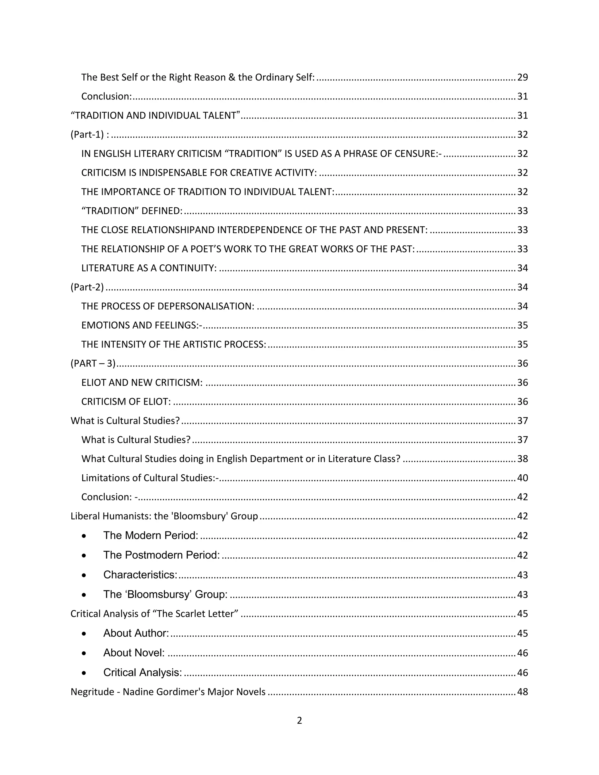 2
The Best Self or the Right Reason & the Ordinary Self:..........................................................................29
Conclusion:..............................................................................................................................................31
“TRADITION AND INDIVIDUAL TALENT”......................................................................................................31
(Part-1) :......................................................................................................................................................32
IN ENGLISH LITERARY CRITICISM “TRADITION” IS USED AS A PHRASE OF CENSURE:-...........................32
CRITICISM IS INDISPENSABLE FOR CREATIVE ACTIVITY: .........................................................................32
THE IMPORTANCE OF TRADITION TO INDIVIDUAL TALENT:...................................................................32
“TRADITION” DEFINED:...........................................................................................................................33
THE CLOSE RELATIONSHIPAND INTERDEPENDENCE OF THE PAST AND PRESENT: ................................33
THE RELATIONSHIP OF A POET’S WORK TO THE GREAT WORKS OF THE PAST:.....................................33
LITERATURE AS A CONTINUITY: ..............................................................................................................34
(Part-2)........................................................................................................................................................34
THE PROCESS OF DEPERSONALISATION: ................................................................................................34
EMOTIONS AND FEELINGS:-....................................................................................................................35
THE INTENSITY OF THE ARTISTIC PROCESS:............................................................................................35
(PART – 3)....................................................................................................................................................36
ELIOT AND NEW CRITICISM: ...................................................................................................................36
CRITICISM OF ELIOT: ...............................................................................................................................36
What is Cultural Studies?............................................................................................................................37
What is Cultural Studies?........................................................................................................................37
What Cultural Studies doing in English Department or in Literature Class? ..........................................38
Limitations of Cultural Studies:-..............................................................................................................40
Conclusion: -............................................................................................................................................42
Liberal Humanists: the 'Bloomsbury' Group...............................................................................................42
 The Modern Period:.....................................................................................................................42
 The Postmodern Period:.............................................................................................................42
 Characteristics:.............................................................................................................................43
 The „Bloomsbursy‟ Group: ..........................................................................................................43
Critical Analysis of “The Scarlet Letter” ......................................................................................................45
 About Author:................................................................................................................................45
 About Novel: .................................................................................................................................46
 Critical Analysis:...........................................................................................................................46
Negritude - Nadine Gordimer's Major Novels ............................................................................................48
 