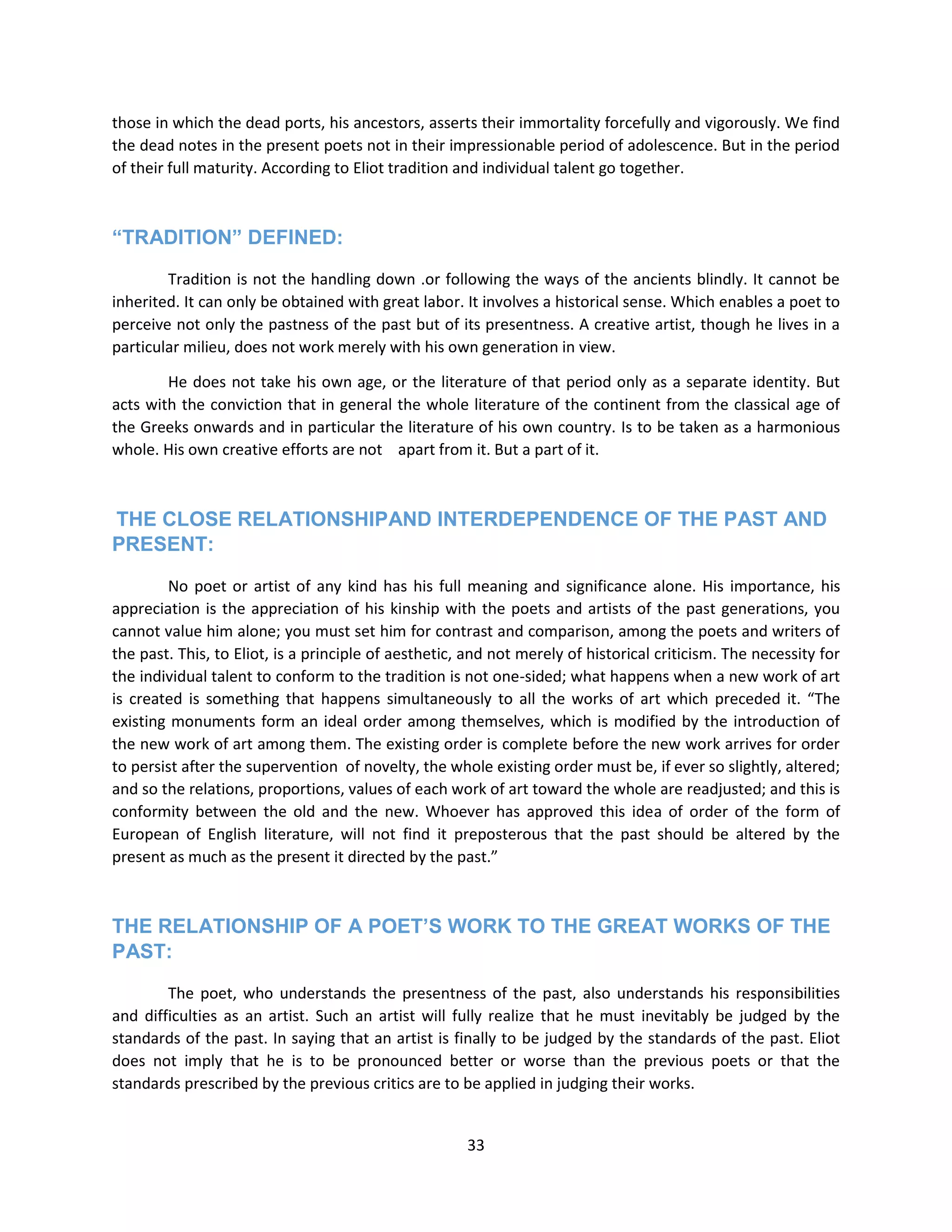 33
those in which the dead ports, his ancestors, asserts their immortality forcefully and vigorously. We find
the dead notes in the present poets not in their impressionable period of adolescence. But in the period
of their full maturity. According to Eliot tradition and individual talent go together.
“TRADITION” DEFINED:
Tradition is not the handling down .or following the ways of the ancients blindly. It cannot be
inherited. It can only be obtained with great labor. It involves a historical sense. Which enables a poet to
perceive not only the pastness of the past but of its presentness. A creative artist, though he lives in a
particular milieu, does not work merely with his own generation in view.
He does not take his own age, or the literature of that period only as a separate identity. But
acts with the conviction that in general the whole literature of the continent from the classical age of
the Greeks onwards and in particular the literature of his own country. Is to be taken as a harmonious
whole. His own creative efforts are not apart from it. But a part of it.
THE CLOSE RELATIONSHIPAND INTERDEPENDENCE OF THE PAST AND
PRESENT:
No poet or artist of any kind has his full meaning and significance alone. His importance, his
appreciation is the appreciation of his kinship with the poets and artists of the past generations, you
cannot value him alone; you must set him for contrast and comparison, among the poets and writers of
the past. This, to Eliot, is a principle of aesthetic, and not merely of historical criticism. The necessity for
the individual talent to conform to the tradition is not one-sided; what happens when a new work of art
is created is something that happens simultaneously to all the works of art which preceded it. “The
existing monuments form an ideal order among themselves, which is modified by the introduction of
the new work of art among them. The existing order is complete before the new work arrives for order
to persist after the supervention of novelty, the whole existing order must be, if ever so slightly, altered;
and so the relations, proportions, values of each work of art toward the whole are readjusted; and this is
conformity between the old and the new. Whoever has approved this idea of order of the form of
European of English literature, will not find it preposterous that the past should be altered by the
present as much as the present it directed by the past.”
THE RELATIONSHIP OF A POET‟S WORK TO THE GREAT WORKS OF THE
PAST:
The poet, who understands the presentness of the past, also understands his responsibilities
and difficulties as an artist. Such an artist will fully realize that he must inevitably be judged by the
standards of the past. In saying that an artist is finally to be judged by the standards of the past. Eliot
does not imply that he is to be pronounced better or worse than the previous poets or that the
standards prescribed by the previous critics are to be applied in judging their works.
 
