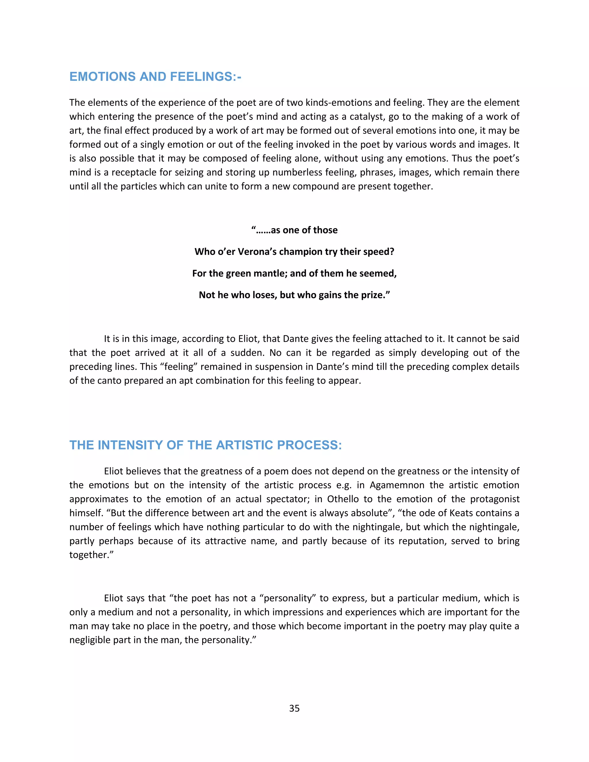 35
EMOTIONS AND FEELINGS:-
The elements of the experience of the poet are of two kinds-emotions and feeling. They are the element
which entering the presence of the poet’s mind and acting as a catalyst, go to the making of a work of
art, the final effect produced by a work of art may be formed out of several emotions into one, it may be
formed out of a singly emotion or out of the feeling invoked in the poet by various words and images. It
is also possible that it may be composed of feeling alone, without using any emotions. Thus the poet’s
mind is a receptacle for seizing and storing up numberless feeling, phrases, images, which remain there
until all the particles which can unite to form a new compound are present together.
“……as one of those
Who o’er Verona’s champion try their speed?
For the green mantle; and of them he seemed,
Not he who loses, but who gains the prize.”
It is in this image, according to Eliot, that Dante gives the feeling attached to it. It cannot be said
that the poet arrived at it all of a sudden. No can it be regarded as simply developing out of the
preceding lines. This “feeling” remained in suspension in Dante’s mind till the preceding complex details
of the canto prepared an apt combination for this feeling to appear.
THE INTENSITY OF THE ARTISTIC PROCESS:
Eliot believes that the greatness of a poem does not depend on the greatness or the intensity of
the emotions but on the intensity of the artistic process e.g. in Agamemnon the artistic emotion
approximates to the emotion of an actual spectator; in Othello to the emotion of the protagonist
himself. “But the difference between art and the event is always absolute”, “the ode of Keats contains a
number of feelings which have nothing particular to do with the nightingale, but which the nightingale,
partly perhaps because of its attractive name, and partly because of its reputation, served to bring
together.”
Eliot says that “the poet has not a “personality” to express, but a particular medium, which is
only a medium and not a personality, in which impressions and experiences which are important for the
man may take no place in the poetry, and those which become important in the poetry may play quite a
negligible part in the man, the personality.”
 