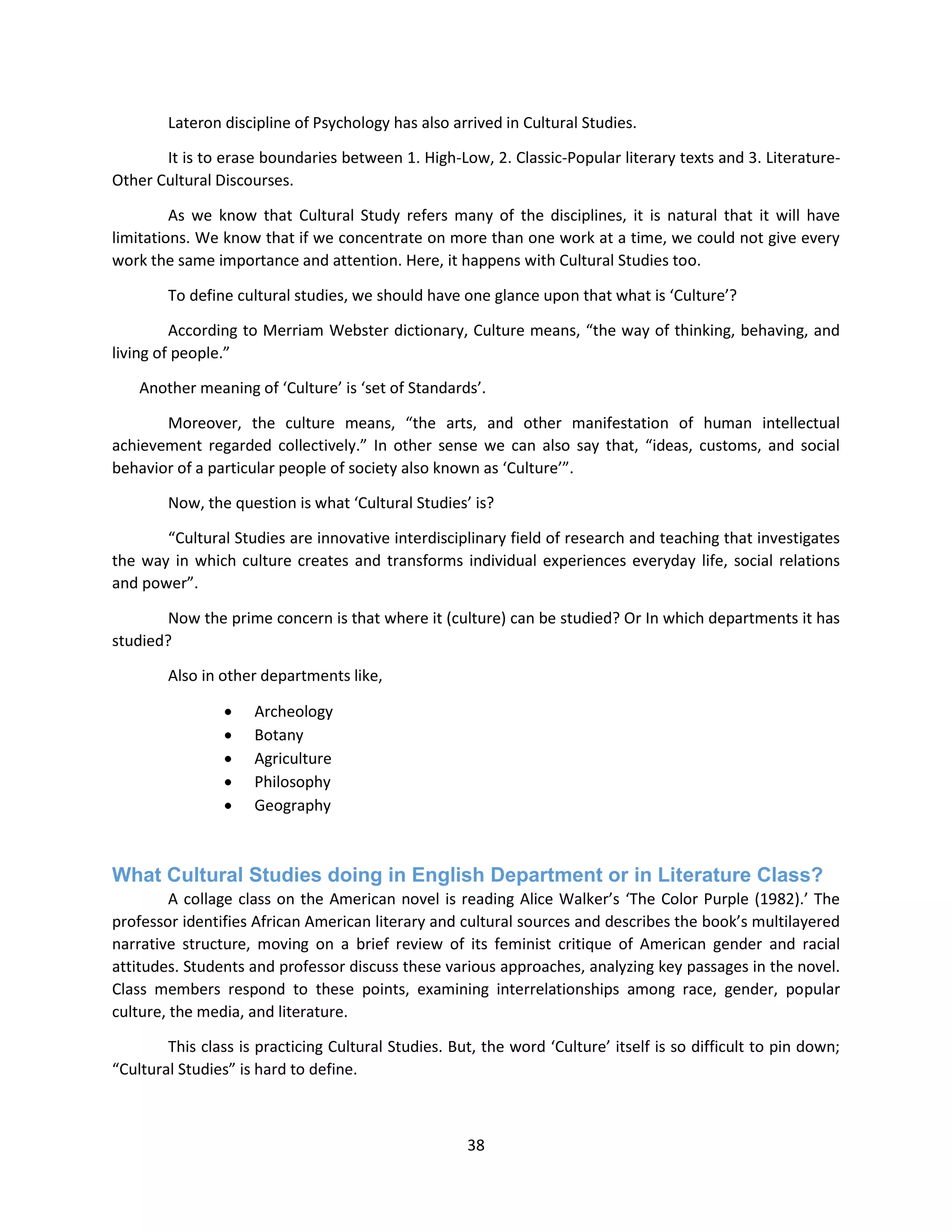 38
Lateron discipline of Psychology has also arrived in Cultural Studies.
It is to erase boundaries between 1. High-Low, 2. Classic-Popular literary texts and 3. Literature-
Other Cultural Discourses.
As we know that Cultural Study refers many of the disciplines, it is natural that it will have
limitations. We know that if we concentrate on more than one work at a time, we could not give every
work the same importance and attention. Here, it happens with Cultural Studies too.
To define cultural studies, we should have one glance upon that what is ‘Culture’?
According to Merriam Webster dictionary, Culture means, “the way of thinking, behaving, and
living of people.”
Another meaning of ‘Culture’ is ‘set of Standards’.
Moreover, the culture means, “the arts, and other manifestation of human intellectual
achievement regarded collectively.” In other sense we can also say that, “ideas, customs, and social
behavior of a particular people of society also known as ‘Culture’”.
Now, the question is what ‘Cultural Studies’ is?
“Cultural Studies are innovative interdisciplinary field of research and teaching that investigates
the way in which culture creates and transforms individual experiences everyday life, social relations
and power”.
Now the prime concern is that where it (culture) can be studied? Or In which departments it has
studied?
Also in other departments like,
 Archeology
 Botany
 Agriculture
 Philosophy
 Geography
What Cultural Studies doing in English Department or in Literature Class?
A collage class on the American novel is reading Alice Walker’s ‘The Color Purple (1982).’ The
professor identifies African American literary and cultural sources and describes the book’s multilayered
narrative structure, moving on a brief review of its feminist critique of American gender and racial
attitudes. Students and professor discuss these various approaches, analyzing key passages in the novel.
Class members respond to these points, examining interrelationships among race, gender, popular
culture, the media, and literature.
This class is practicing Cultural Studies. But, the word ‘Culture’ itself is so difficult to pin down;
“Cultural Studies” is hard to define.
 