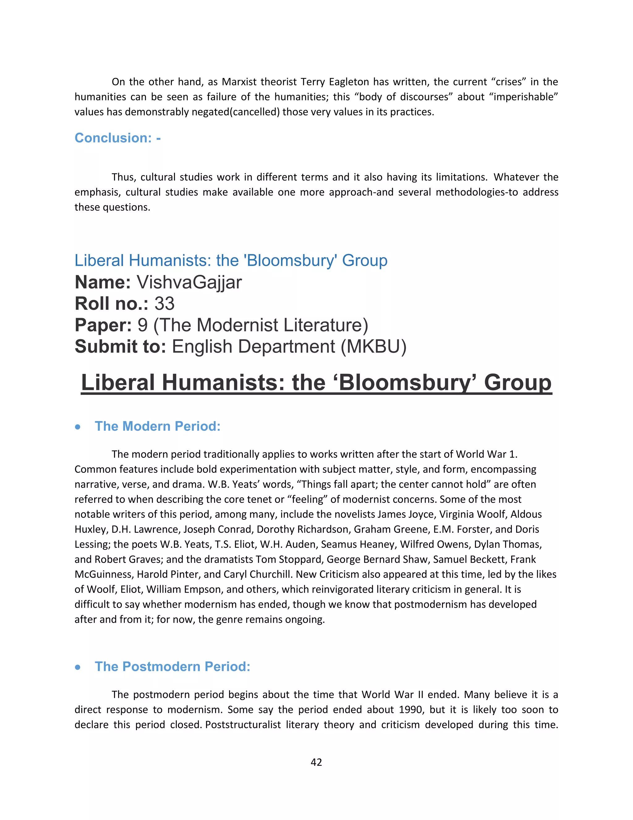 42
On the other hand, as Marxist theorist Terry Eagleton has written, the current “crises” in the
humanities can be seen as failure of the humanities; this “body of discourses” about “imperishable”
values has demonstrably negated(cancelled) those very values in its practices.
Conclusion: -
Thus, cultural studies work in different terms and it also having its limitations. Whatever the
emphasis, cultural studies make available one more approach-and several methodologies-to address
these questions.
Liberal Humanists: the 'Bloomsbury' Group
Name: VishvaGajjar
Roll no.: 33
Paper: 9 (The Modernist Literature)
Submit to: English Department (MKBU)
Liberal Humanists: the „Bloomsbury‟ Group
 The Modern Period:
The modern period traditionally applies to works written after the start of World War 1.
Common features include bold experimentation with subject matter, style, and form, encompassing
narrative, verse, and drama. W.B. Yeats’ words, “Things fall apart; the center cannot hold” are often
referred to when describing the core tenet or “feeling” of modernist concerns. Some of the most
notable writers of this period, among many, include the novelists James Joyce, Virginia Woolf, Aldous
Huxley, D.H. Lawrence, Joseph Conrad, Dorothy Richardson, Graham Greene, E.M. Forster, and Doris
Lessing; the poets W.B. Yeats, T.S. Eliot, W.H. Auden, Seamus Heaney, Wilfred Owens, Dylan Thomas,
and Robert Graves; and the dramatists Tom Stoppard, George Bernard Shaw, Samuel Beckett, Frank
McGuinness, Harold Pinter, and Caryl Churchill. New Criticism also appeared at this time, led by the likes
of Woolf, Eliot, William Empson, and others, which reinvigorated literary criticism in general. It is
difficult to say whether modernism has ended, though we know that postmodernism has developed
after and from it; for now, the genre remains ongoing.
 The Postmodern Period:
The postmodern period begins about the time that World War II ended. Many believe it is a
direct response to modernism. Some say the period ended about 1990, but it is likely too soon to
declare this period closed. Poststructuralist literary theory and criticism developed during this time.
 