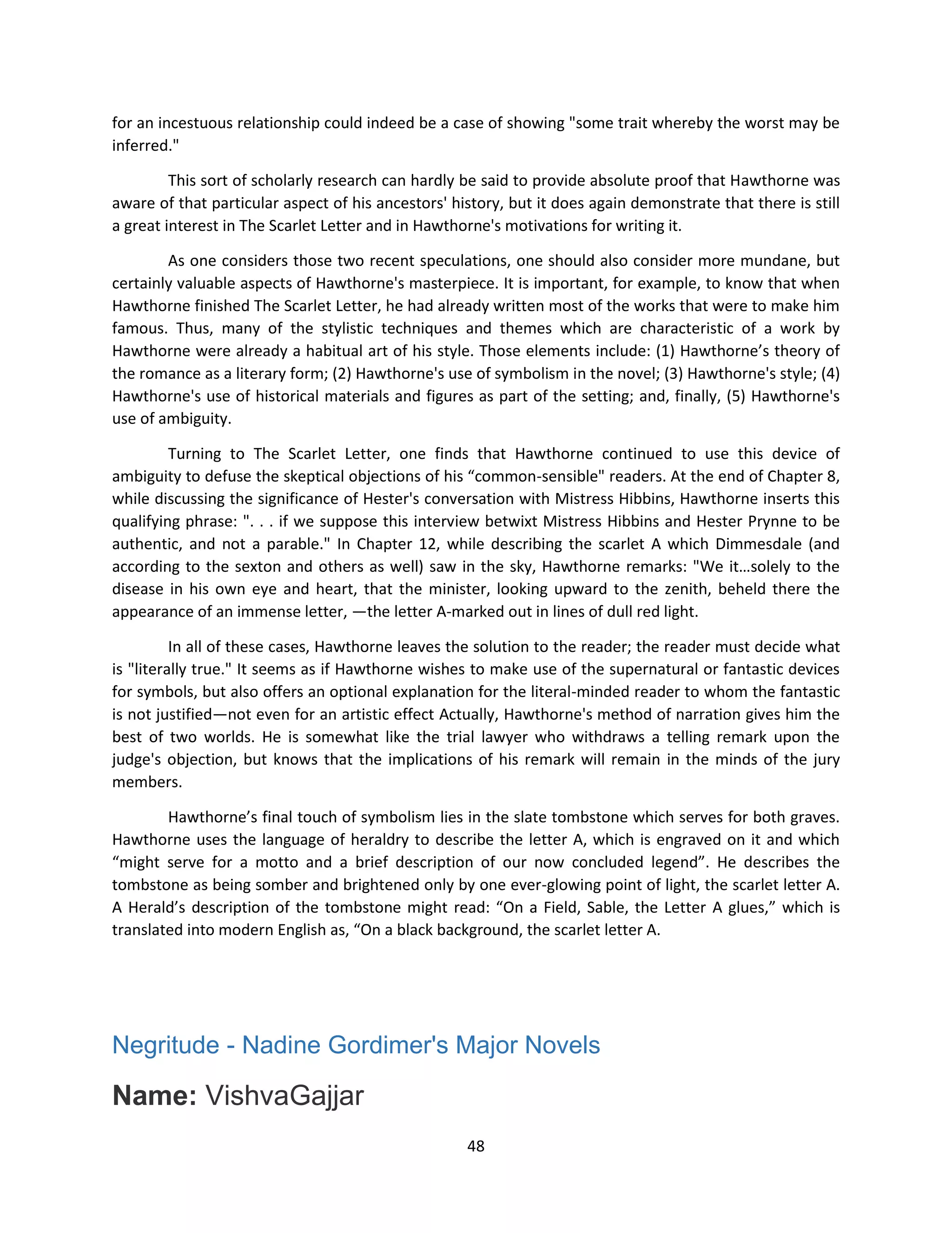 48
for an incestuous relationship could indeed be a case of showing "some trait whereby the worst may be
inferred."
This sort of scholarly research can hardly be said to provide absolute proof that Hawthorne was
aware of that particular aspect of his ancestors' history, but it does again demonstrate that there is still
a great interest in The Scarlet Letter and in Hawthorne's motivations for writing it.
As one considers those two recent speculations, one should also consider more mundane, but
certainly valuable aspects of Hawthorne's masterpiece. It is important, for example, to know that when
Hawthorne finished The Scarlet Letter, he had already written most of the works that were to make him
famous. Thus, many of the stylistic techniques and themes which are characteristic of a work by
Hawthorne were already a habitual art of his style. Those elements include: (1) Hawthorne’s theory of
the romance as a literary form; (2) Hawthorne's use of symbolism in the novel; (3) Hawthorne's style; (4)
Hawthorne's use of historical materials and figures as part of the setting; and, finally, (5) Hawthorne's
use of ambiguity.
Turning to The Scarlet Letter, one finds that Hawthorne continued to use this device of
ambiguity to defuse the skeptical objections of his “common-sensible" readers. At the end of Chapter 8,
while discussing the significance of Hester's conversation with Mistress Hibbins, Hawthorne inserts this
qualifying phrase: ". . . if we suppose this interview betwixt Mistress Hibbins and Hester Prynne to be
authentic, and not a parable." In Chapter 12, while describing the scarlet A which Dimmesdale (and
according to the sexton and others as well) saw in the sky, Hawthorne remarks: "We it…solely to the
disease in his own eye and heart, that the minister, looking upward to the zenith, beheld there the
appearance of an immense letter, —the letter A-marked out in lines of dull red light.
In all of these cases, Hawthorne leaves the solution to the reader; the reader must decide what
is "literally true." It seems as if Hawthorne wishes to make use of the supernatural or fantastic devices
for symbols, but also offers an optional explanation for the literal-minded reader to whom the fantastic
is not justified—not even for an artistic effect Actually, Hawthorne's method of narration gives him the
best of two worlds. He is somewhat like the trial lawyer who withdraws a telling remark upon the
judge's objection, but knows that the implications of his remark will remain in the minds of the jury
members.
Hawthorne’s final touch of symbolism lies in the slate tombstone which serves for both graves.
Hawthorne uses the language of heraldry to describe the letter A, which is engraved on it and which
“might serve for a motto and a brief description of our now concluded legend”. He describes the
tombstone as being somber and brightened only by one ever-glowing point of light, the scarlet letter A.
A Herald’s description of the tombstone might read: “On a Field, Sable, the Letter A glues,” which is
translated into modern English as, “On a black background, the scarlet letter A.
Negritude - Nadine Gordimer's Major Novels
Name: VishvaGajjar
 