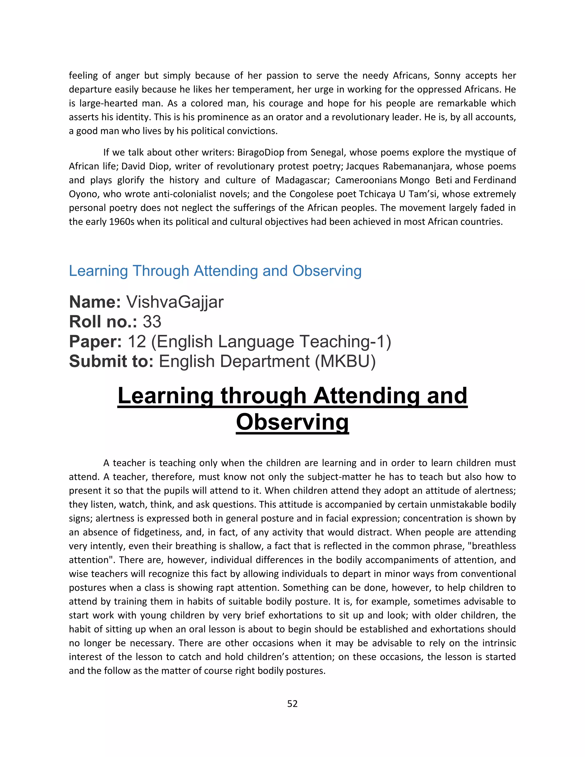 52
feeling of anger but simply because of her passion to serve the needy Africans, Sonny accepts her
departure easily because he likes her temperament, her urge in working for the oppressed Africans. He
is large-hearted man. As a colored man, his courage and hope for his people are remarkable which
asserts his identity. This is his prominence as an orator and a revolutionary leader. He is, by all accounts,
a good man who lives by his political convictions.
If we talk about other writers: BiragoDiop from Senegal, whose poems explore the mystique of
African life; David Diop, writer of revolutionary protest poetry; Jacques Rabemananjara, whose poems
and plays glorify the history and culture of Madagascar; Cameroonians Mongo Beti and Ferdinand
Oyono, who wrote anti-colonialist novels; and the Congolese poet Tchicaya U Tam’si, whose extremely
personal poetry does not neglect the sufferings of the African peoples. The movement largely faded in
the early 1960s when its political and cultural objectives had been achieved in most African countries.
Learning Through Attending and Observing
Name: VishvaGajjar
Roll no.: 33
Paper: 12 (English Language Teaching-1)
Submit to: English Department (MKBU)
Learning through Attending and
Observing
A teacher is teaching only when the children are learning and in order to learn children must
attend. A teacher, therefore, must know not only the subject-matter he has to teach but also how to
present it so that the pupils will attend to it. When children attend they adopt an attitude of alertness;
they listen, watch, think, and ask questions. This attitude is accompanied by certain unmistakable bodily
signs; alertness is expressed both in general posture and in facial expression; concentration is shown by
an absence of fidgetiness, and, in fact, of any activity that would distract. When people are attending
very intently, even their breathing is shallow, a fact that is reflected in the common phrase, "breathless
attention". There are, however, individual differences in the bodily accompaniments of attention, and
wise teachers will recognize this fact by allowing individuals to depart in minor ways from conventional
postures when a class is showing rapt attention. Something can be done, however, to help children to
attend by training them in habits of suitable bodily posture. It is, for example, sometimes advisable to
start work with young children by very brief exhortations to sit up and look; with older children, the
habit of sitting up when an oral lesson is about to begin should be established and exhortations should
no longer be necessary. There are other occasions when it may be advisable to rely on the intrinsic
interest of the lesson to catch and hold children’s attention; on these occasions, the lesson is started
and the follow as the matter of course right bodily postures.
 