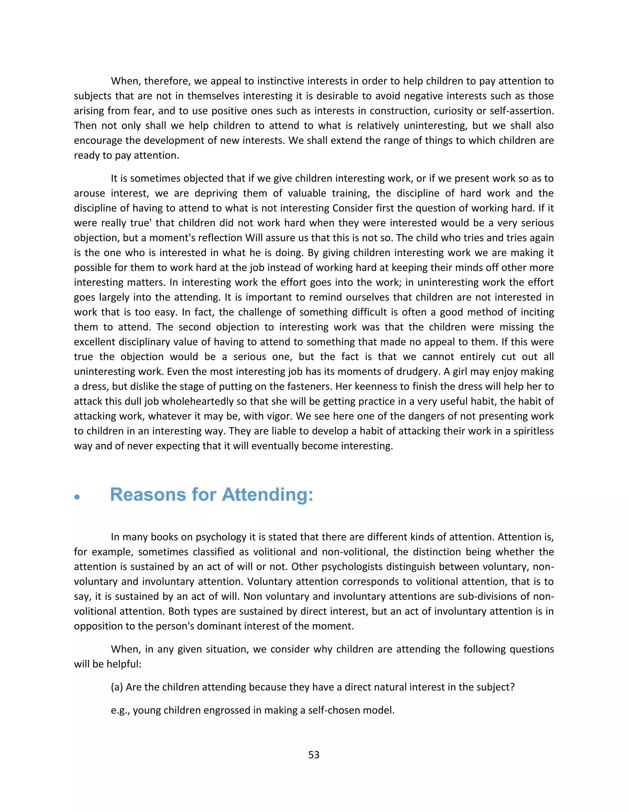 53
When, therefore, we appeal to instinctive interests in order to help children to pay attention to
subjects that are not in themselves interesting it is desirable to avoid negative interests such as those
arising from fear, and to use positive ones such as interests in construction, curiosity or self-assertion.
Then not only shall we help children to attend to what is relatively uninteresting, but we shall also
encourage the development of new interests. We shall extend the range of things to which children are
ready to pay attention.
It is sometimes objected that if we give children interesting work, or if we present work so as to
arouse interest, we are depriving them of valuable training, the discipline of hard work and the
discipline of having to attend to what is not interesting Consider first the question of working hard. If it
were really true' that children did not work hard when they were interested would be a very serious
objection, but a moment's reflection Will assure us that this is not so. The child who tries and tries again
is the one who is interested in what he is doing. By giving children interesting work we are making it
possible for them to work hard at the job instead of working hard at keeping their minds off other more
interesting matters. In interesting work the effort goes into the work; in uninteresting work the effort
goes largely into the attending. It is important to remind ourselves that children are not interested in
work that is too easy. In fact, the challenge of something difficult is often a good method of inciting
them to attend. The second objection to interesting work was that the children were missing the
excellent disciplinary value of having to attend to something that made no appeal to them. If this were
true the objection would be a serious one, but the fact is that we cannot entirely cut out all
uninteresting work. Even the most interesting job has its moments of drudgery. A girl may enjoy making
a dress, but dislike the stage of putting on the fasteners. Her keenness to finish the dress will help her to
attack this dull job wholeheartedly so that she will be getting practice in a very useful habit, the habit of
attacking work, whatever it may be, with vigor. We see here one of the dangers of not presenting work
to children in an interesting way. They are liable to develop a habit of attacking their work in a spiritless
way and of never expecting that it will eventually become interesting.
 Reasons for Attending:
In many books on psychology it is stated that there are different kinds of attention. Attention is,
for example, sometimes classified as volitional and non-volitional, the distinction being whether the
attention is sustained by an act of will or not. Other psychologists distinguish between voluntary, non-
voluntary and involuntary attention. Voluntary attention corresponds to volitional attention, that is to
say, it is sustained by an act of will. Non voluntary and involuntary attentions are sub-divisions of non-
volitional attention. Both types are sustained by direct interest, but an act of involuntary attention is in
opposition to the person's dominant interest of the moment.
When, in any given situation, we consider why children are attending the following questions
will be helpful:
(a) Are the children attending because they have a direct natural interest in the subject?
e.g., young children engrossed in making a self-chosen model.
 