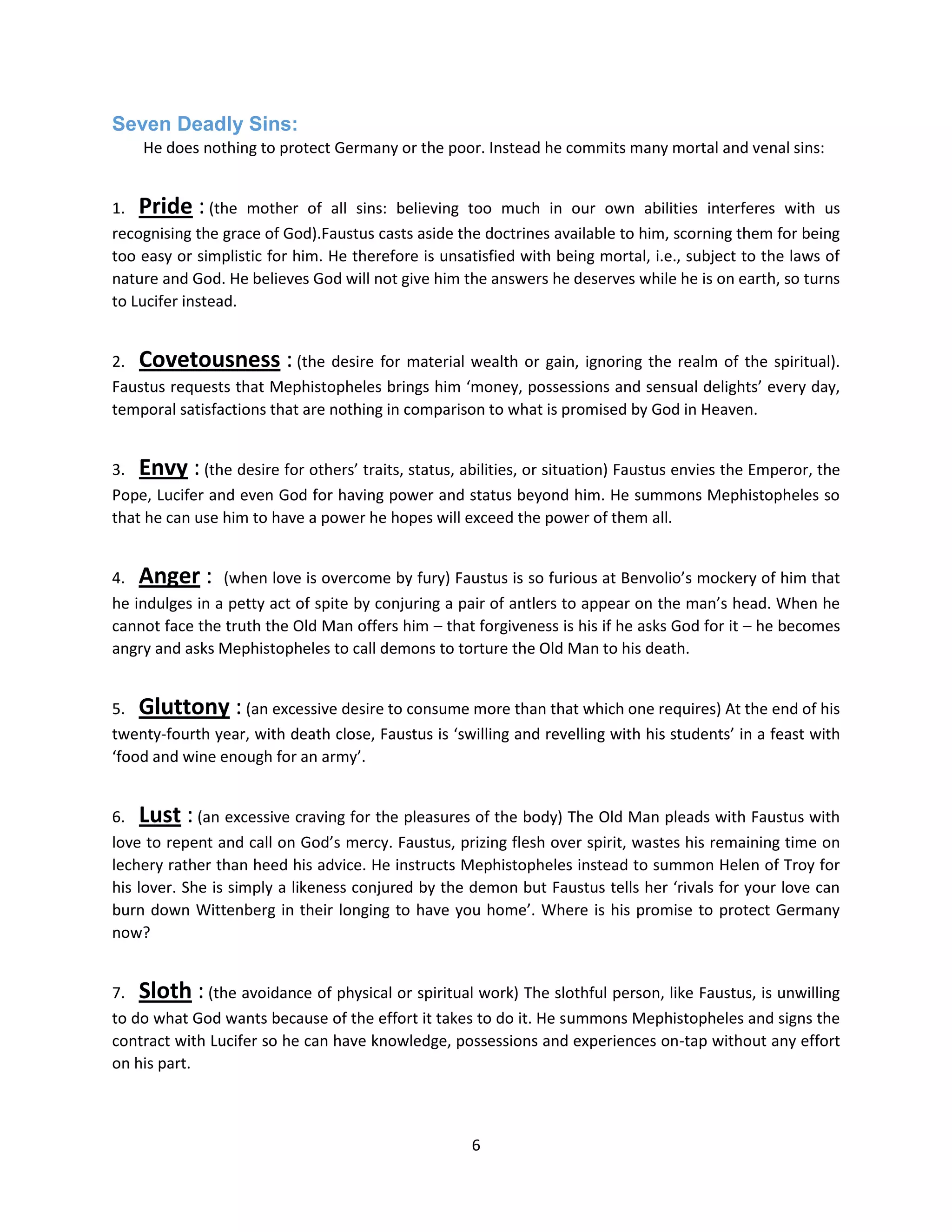 6
Seven Deadly Sins:
He does nothing to protect Germany or the poor. Instead he commits many mortal and venal sins:
1. Pride : (the mother of all sins: believing too much in our own abilities interferes with us
recognising the grace of God).Faustus casts aside the doctrines available to him, scorning them for being
too easy or simplistic for him. He therefore is unsatisfied with being mortal, i.e., subject to the laws of
nature and God. He believes God will not give him the answers he deserves while he is on earth, so turns
to Lucifer instead.
2. Covetousness : (the desire for material wealth or gain, ignoring the realm of the spiritual).
Faustus requests that Mephistopheles brings him ‘money, possessions and sensual delights’ every day,
temporal satisfactions that are nothing in comparison to what is promised by God in Heaven.
3. Envy : (the desire for others’ traits, status, abilities, or situation) Faustus envies the Emperor, the
Pope, Lucifer and even God for having power and status beyond him. He summons Mephistopheles so
that he can use him to have a power he hopes will exceed the power of them all.
4. Anger : (when love is overcome by fury) Faustus is so furious at Benvolio’s mockery of him that
he indulges in a petty act of spite by conjuring a pair of antlers to appear on the man’s head. When he
cannot face the truth the Old Man offers him – that forgiveness is his if he asks God for it – he becomes
angry and asks Mephistopheles to call demons to torture the Old Man to his death.
5. Gluttony : (an excessive desire to consume more than that which one requires) At the end of his
twenty-fourth year, with death close, Faustus is ‘swilling and revelling with his students’ in a feast with
‘food and wine enough for an army’.
6. Lust : (an excessive craving for the pleasures of the body) The Old Man pleads with Faustus with
love to repent and call on God’s mercy. Faustus, prizing flesh over spirit, wastes his remaining time on
lechery rather than heed his advice. He instructs Mephistopheles instead to summon Helen of Troy for
his lover. She is simply a likeness conjured by the demon but Faustus tells her ‘rivals for your love can
burn down Wittenberg in their longing to have you home’. Where is his promise to protect Germany
now?
7. Sloth : (the avoidance of physical or spiritual work) The slothful person, like Faustus, is unwilling
to do what God wants because of the effort it takes to do it. He summons Mephistopheles and signs the
contract with Lucifer so he can have knowledge, possessions and experiences on-tap without any effort
on his part.
 