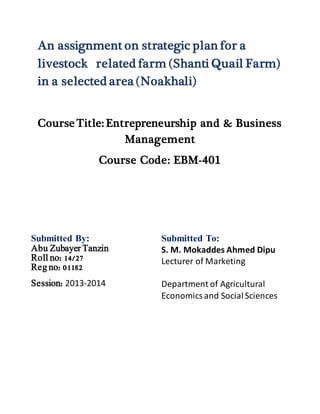 An assignment on strategic plan for a
livestock related farm (Shanti Quail Farm)
in a selected area (Noakhali)
Course Title: Entrepreneurship and & Business
Management
Course Code: EBM-401
Submitted By: Submitted To:
S. M. Mokaddes Ahmed Dipu
Lecturer of Marketing
Department of Agricultural
Economicsand SocialSciences
Abu Zubayer Tanzin
Roll no: 14/27
Reg no: 01182
Session: 2013-2014
 