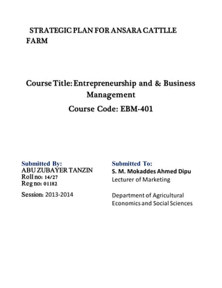 STRATEGIC PLAN FOR ANSARA CATTLLE
FARM
Course Title: Entrepreneurship and & Business
Management
Course Code: EBM-401
Submitted By: Submitted To:
S. M. Mokaddes Ahmed Dipu
Lecturer of Marketing
Department of Agricultural
Economicsand Social Sciences
ABU ZUBAYER TANZIN
Roll no: 14/27
Reg no: 01182
Session: 2013-2014
 