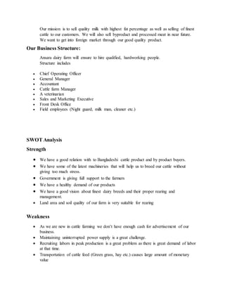 Our mission is to sell quality milk with highest fat percentage as well as selling of finest
cattle to our customers. We will also sell byproduct and processed meat in near future.
We want to get into foreign market through our good quality product.
Our Business Structure:
Ansara dairy farm will ensure to hire qualified, hardworking people.
Structure includes
 Chief Operating Officer
 General Manager
 Accountant
 Cattle farm Manager
 A veterinarian
 Sales and Marketing Executive
 Front Desk Office
 Field employees (Night guard, milk man, cleaner etc.)
SWOT Analysis
Strength
 We have a good relation with to Bangladeshi cattle product and by product buyers.
 We have some of the latest machineries that will help us to breed our cattle without
giving too much stress.
 Government is giving full support to the farmers
 We have a healthy demand of our products
 We have a good vision about finest dairy breeds and their proper rearing and
management.
 Land area and soil quality of our farm is very suitable for rearing
Weakness
 As we are new in cattle farming we don’t have enough cash for advertisement of our
business.
 Maintaining uninterrupted power supply is a great challenge.
 Recruiting labors in peak production is a great problem as there is great demand of labor
at that time.
 Transportation of cattle feed (Green grass, hay etc.) causes large amount of monetary
value
 