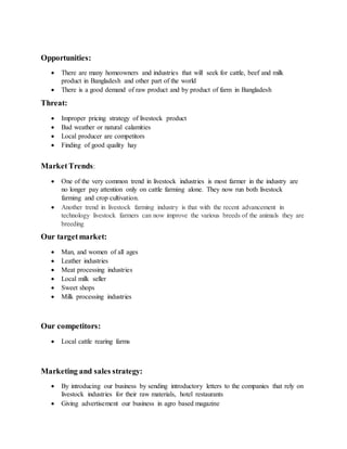 Opportunities:
 There are many homeowners and industries that will seek for cattle, beef and milk
product in Bangladesh and other part of the world
 There is a good demand of raw product and by product of farm in Bangladesh
Threat:
 Improper pricing strategy of livestock product
 Bad weather or natural calamities
 Local producer are competitors
 Finding of good quality hay
MarketTrends:
 One of the very common trend in livestock industries is most farmer in the industry are
no longer pay attention only on cattle farming alone. They now run both livestock
farming and crop cultivation.
 Another trend in livestock farming industry is that with the recent advancement in
technology livestock farmers can now improve the various breeds of the animals they are
breeding
Our targetmarket:
 Man, and women of all ages
 Leather industries
 Meat processing industries
 Local milk seller
 Sweet shops
 Milk processing industries
Our competitors:
 Local cattle rearing farms
Marketing and sales strategy:
 By introducing our business by sending introductory letters to the companies that rely on
livestock industries for their raw materials, hotel restaurants
 Giving advertisement our business in agro based magazine
 