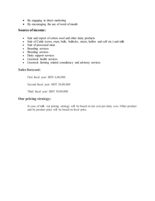  By engaging in direct marketing
 By encouraging the use of word of mouth
Source of income:
 Sale and export of cotton wool and other dairy products
 Sale of Cattle (cows, oxen, bulls, bullocks, steers, heifers and calf etc.) and milk
 Sale of processed meat
 Boarding services
 Breeding services
 Dairy support services
 Livestock health services
 Livestock farming related consultancy and advisory services
Sales forecast:
First fiscal year: BDT 6,00,000
Second fiscal year: BDT 20,00,000
Third fiscal year: BDT 50,00,000
Our pricing strategy:
In case of milk our pricing strategy will be based on net cost per dairy cow. Other product
and by product price will be based on local price.
 