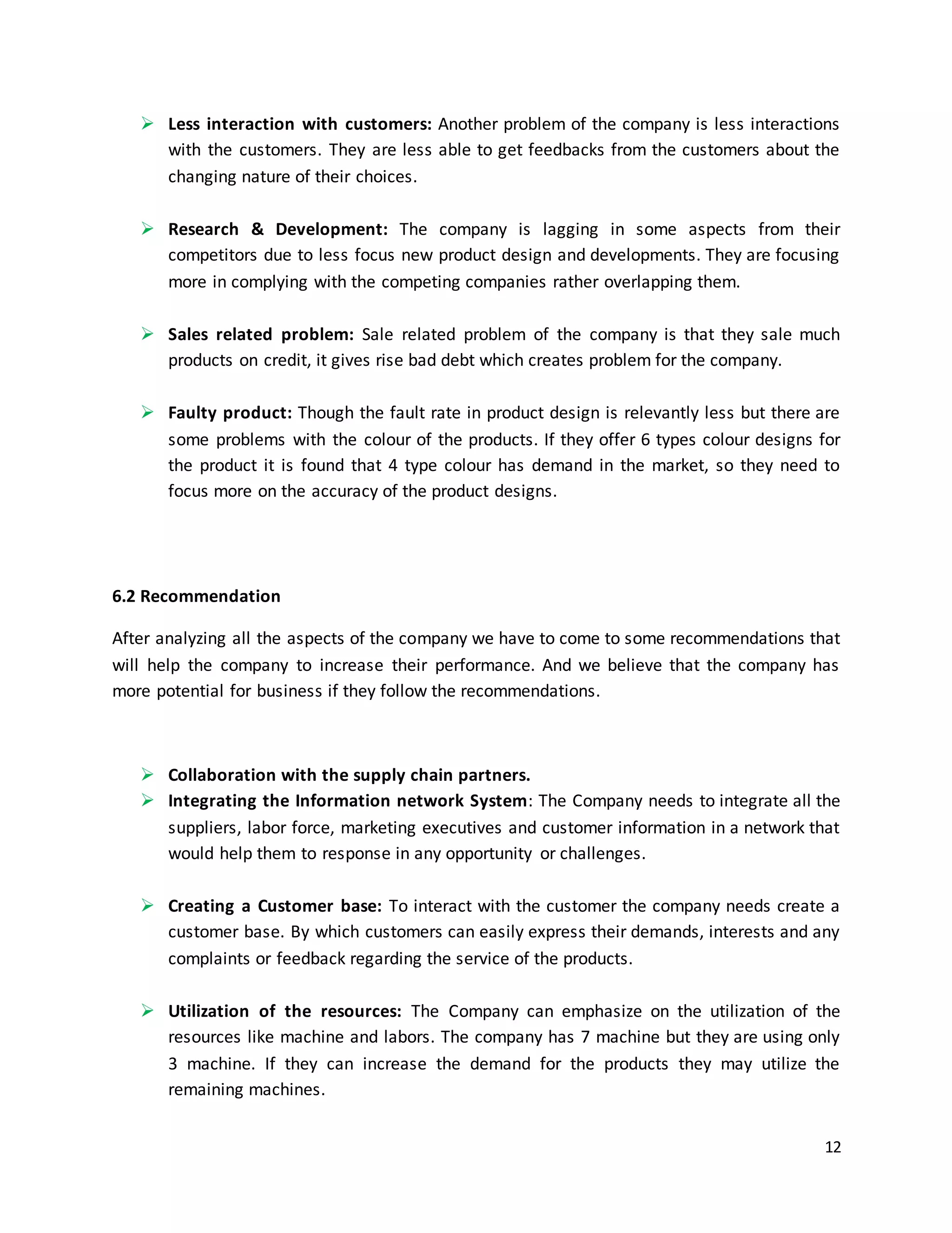 12
 Less interaction with customers: Another problem of the company is less interactions
with the customers. They are less able to get feedbacks from the customers about the
changing nature of their choices.
 Research & Development: The company is lagging in some aspects from their
competitors due to less focus new product design and developments. They are focusing
more in complying with the competing companies rather overlapping them.
 Sales related problem: Sale related problem of the company is that they sale much
products on credit, it gives rise bad debt which creates problem for the company.
 Faulty product: Though the fault rate in product design is relevantly less but there are
some problems with the colour of the products. If they offer 6 types colour designs for
the product it is found that 4 type colour has demand in the market, so they need to
focus more on the accuracy of the product designs.
6.2 Recommendation
After analyzing all the aspects of the company we have to come to some recommendations that
will help the company to increase their performance. And we believe that the company has
more potential for business if they follow the recommendations.
 Collaboration with the supply chain partners.
 Integrating the Information network System: The Company needs to integrate all the
suppliers, labor force, marketing executives and customer information in a network that
would help them to response in any opportunity or challenges.
 Creating a Customer base: To interact with the customer the company needs create a
customer base. By which customers can easily express their demands, interests and any
complaints or feedback regarding the service of the products.
 Utilization of the resources: The Company can emphasize on the utilization of the
resources like machine and labors. The company has 7 machine but they are using only
3 machine. If they can increase the demand for the products they may utilize the
remaining machines.
 