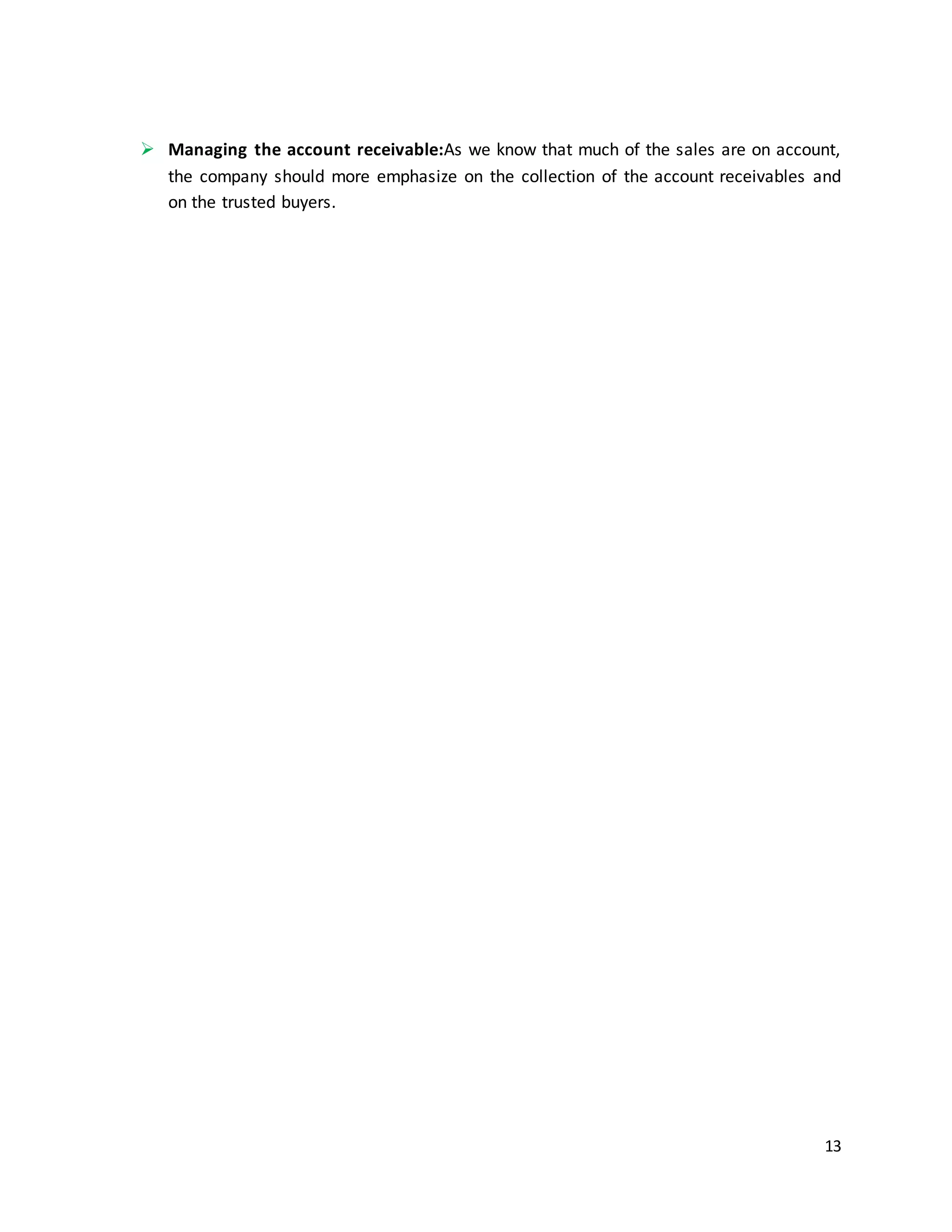 13
 Managing the account receivable:As we know that much of the sales are on account,
the company should more emphasize on the collection of the account receivables and
on the trusted buyers.
 