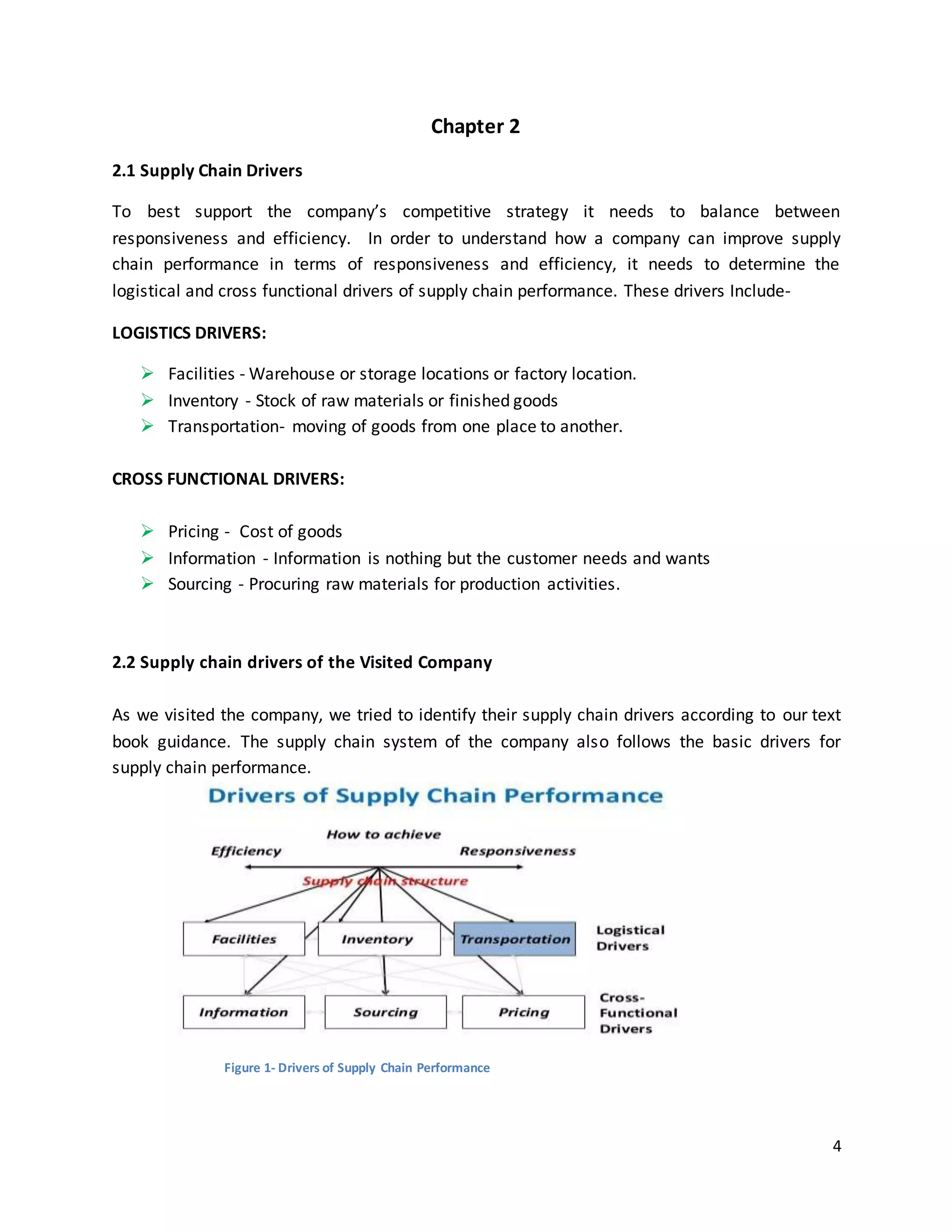 4
Chapter 2
2.1 Supply Chain Drivers
To best support the company’s competitive strategy it needs to balance between
responsiveness and efficiency. In order to understand how a company can improve supply
chain performance in terms of responsiveness and efficiency, it needs to determine the
logistical and cross functional drivers of supply chain performance. These drivers Include-
LOGISTICS DRIVERS:
 Facilities - Warehouse or storage locations or factory location.
 Inventory - Stock of raw materials or finished goods
 Transportation- moving of goods from one place to another.
CROSS FUNCTIONAL DRIVERS:
 Pricing - Cost of goods
 Information - Information is nothing but the customer needs and wants
 Sourcing - Procuring raw materials for production activities.
2.2 Supply chain drivers of the Visited Company
As we visited the company, we tried to identify their supply chain drivers according to our text
book guidance. The supply chain system of the company also follows the basic drivers for
supply chain performance.
Figure 1- Drivers of Supply Chain Performance
 