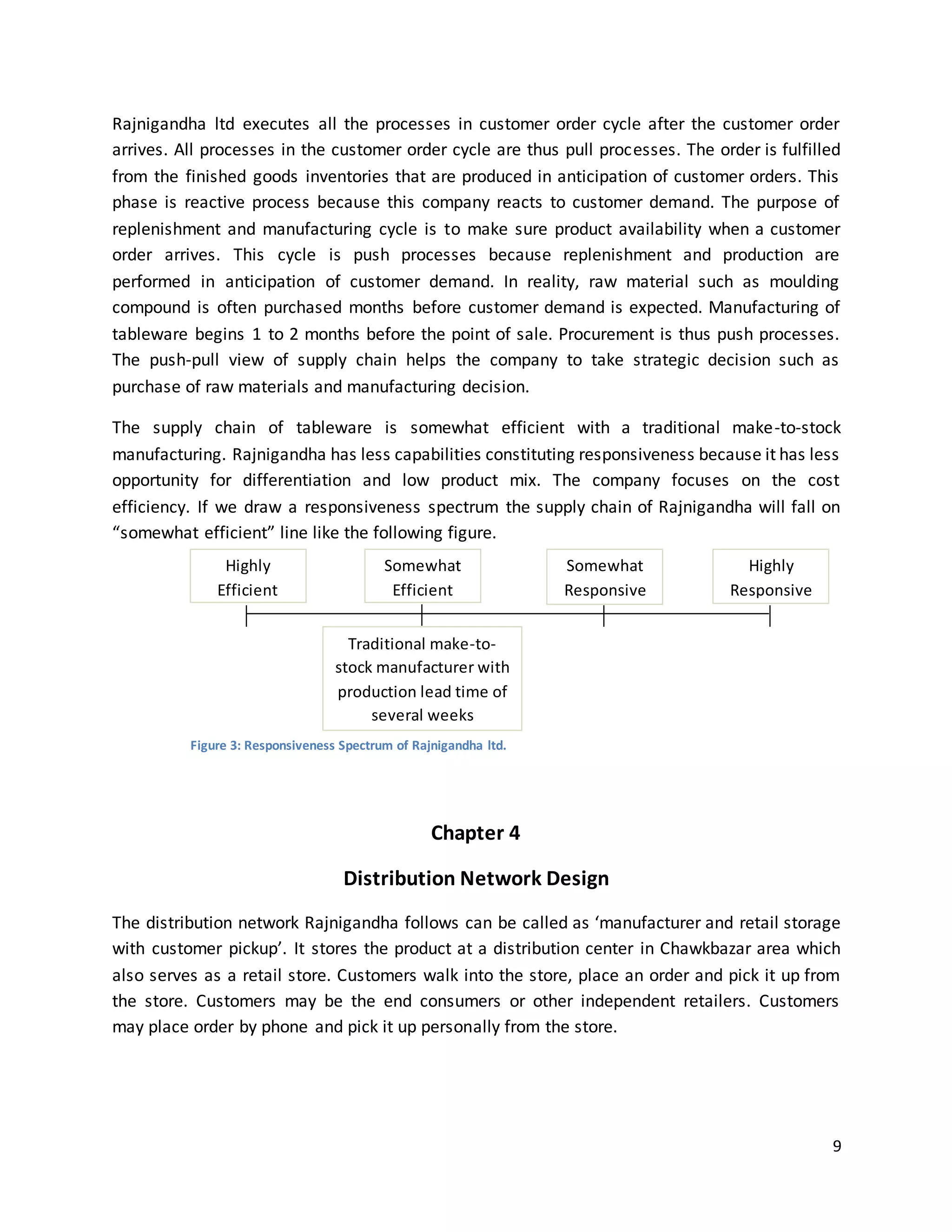 9
Rajnigandha ltd executes all the processes in customer order cycle after the customer order
arrives. All processes in the customer order cycle are thus pull processes. The order is fulfilled
from the finished goods inventories that are produced in anticipation of customer orders. This
phase is reactive process because this company reacts to customer demand. The purpose of
replenishment and manufacturing cycle is to make sure product availability when a customer
order arrives. This cycle is push processes because replenishment and production are
performed in anticipation of customer demand. In reality, raw material such as moulding
compound is often purchased months before customer demand is expected. Manufacturing of
tableware begins 1 to 2 months before the point of sale. Procurement is thus push processes.
The push-pull view of supply chain helps the company to take strategic decision such as
purchase of raw materials and manufacturing decision.
The supply chain of tableware is somewhat efficient with a traditional make-to-stock
manufacturing. Rajnigandha has less capabilities constituting responsiveness because it has less
opportunity for differentiation and low product mix. The company focuses on the cost
efficiency. If we draw a responsiveness spectrum the supply chain of Rajnigandha will fall on
“somewhat efficient” line like the following figure.
Chapter 4
Distribution Network Design
The distribution network Rajnigandha follows can be called as ‘manufacturer and retail storage
with customer pickup’. It stores the product at a distribution center in Chawkbazar area which
also serves as a retail store. Customers walk into the store, place an order and pick it up from
the store. Customers may be the end consumers or other independent retailers. Customers
may place order by phone and pick it up personally from the store.
Highly
Efficient
Somewhat
Efficient
Somewhat
Responsive
Highly
Responsive
Traditional make-to-
stock manufacturer with
production lead time of
several weeks
Figure 3: Responsiveness Spectrum of Rajnigandha ltd.
 