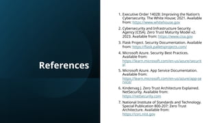 References
1. Executive Order 14028: Improving the Nation's
Cybersecurity. The White House; 2021. Available
from: https://www.whitehouse.gov
2. Cybersecurity and Infrastructure Security
Agency (CISA). Zero Trust Maturity Model v2.
2023. Available from: https://www.cisa.gov
3. Flask Project. Security Documentation. Available
from: https://flask.palletsprojects.com/
4. Microsoft Azure. Security Best Practices.
Available from:
https://learn.microsoft.com/en-us/azure/securit
y/
5. Microsoft Azure. App Service Documentation.
Available from:
https://learn.microsoft.com/en-us/azure/app-se
rvice/
6. Kindervag J. Zero Trust Architecture Explained.
NetSecurity. Available from:
https://netsecurity.com
7. National Institute of Standards and Technology.
Special Publication 800-207: Zero Trust
Architecture. Available from:
https://csrc.nist.gov
 