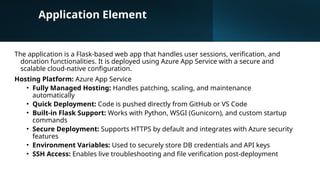 Application Element
The application is a Flask-based web app that handles user sessions, verification, and
donation functionalities. It is deployed using Azure App Service with a secure and
scalable cloud-native configuration.
Hosting Platform: Azure App Service
• Fully Managed Hosting: Handles patching, scaling, and maintenance
automatically
• Quick Deployment: Code is pushed directly from GitHub or VS Code
• Built-in Flask Support: Works with Python, WSGI (Gunicorn), and custom startup
commands
• Secure Deployment: Supports HTTPS by default and integrates with Azure security
features
• Environment Variables: Used to securely store DB credentials and API keys
• SSH Access: Enables live troubleshooting and file verification post-deployment
 