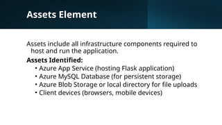 Assets Element
Assets include all infrastructure components required to
host and run the application.
Assets Identified:
• Azure App Service (hosting Flask application)
• Azure MySQL Database (for persistent storage)
• Azure Blob Storage or local directory for file uploads
• Client devices (browsers, mobile devices)
 