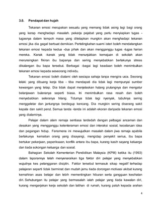4
3.0. Pendapat dan hujah
Tekanan emosi merupakan sesuatu yang memang tidak asing lagi bagi orang
yang kerap menghadapi masalah. pekerja pejabat yang perlu menyiapkan tugas -
tugasnya dalam tempoh masa yang ditetapkan mungkin akan menghadapi tekanan
emosi jika dia gagal berbuat demikian. Pertelingkahan suami isteri boleh mendatangkan
tekanan emosi kepada kedua -dua pihak dan akan mengganggu tugas -tugas harian
mereka. Kanak -kanak yang tidak menunjukkan kemajuan di sekolah akan
merunsingkan fikiran ibu bapanya dan sering menyebabkan berlakunya stress
dikalangan ibu bapa tersebut. Berbagai -bagai lagi keadaan boleh menimbulkan
tekanan emosi kepada seseorang individu.
Tekanan emosi boleh dialami oleh sesiapa sahaja tanpa mengira usia. Seorang
lelaki yang dibuang kerja tiba - tiba mendapati dia tidak lagi mempunyai sumber
kewangan yang tetap. Dia tidak dapat menjelaskan hutang piutangnya dan mengatur
belanjawan bulananya seperti biasa. Ini menimbulkan rasa resah dan boleh
menyebabkan seleranya hilang. Tidurnya tidak lagi nyenyak, tubuhnya sering
menggeletar dan jantungnya berdegup kencang. Dia mungkin sering diserang sakit
kepala dan sakit perut. Semua tanda -tanda ini adalah ekoran daripada tekanan emosi
yang dialaminya.
Pelajar dalam alam remaja sentiasa terdedah dengan pelbagai ancaman dan
desakan yang mengganggu ketenteraman emosi dan interaksi sosial, kecelaruan idea
dan pegangan hidup. Fenomena ini mewujudkan masalah dalam jiwa remaja apabila
berlakunya kematian orang yang disayangi, mengidap penyakit serius, ibu bapa
bertukar pekerjaan, peperiksaan, konflik antara ibu bapa, kurang kasih sayang keluarga
dan tiada sokongan keluarga dan sosial.
Bahagian Sekolah Kementerian Pendidikan Malaysia (KPM) ketika itu (1993)
dalam laporannya telah menyenaraikan tiga faktor diri pelajar yang menyebabkan
wujudnya kes pelanggaran disiplin. Faktor tersebut termasuk sikap negatif terhadap
pelajaran seperti tidak berminat dan mudah jemu tiada dorongan motivasi akibat kurang
kemahiran asas belajar dan lebih mementingkan hiburan serta gangguan kesihatan
diri. Sehubungan itu pelajar yang bermasalah ialah pelajar yang tiada kawalan diri,
kurang mengerjakan kerja sekolah dan latihan di rumah, kurang patuh kepada arahan
 