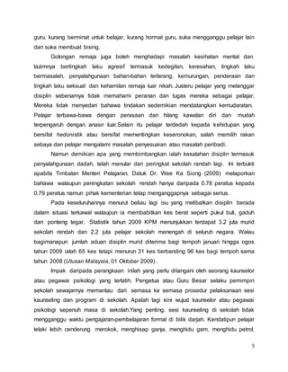 5
guru, kurang berminat untuk belajar, kurang hormat guru, suka mengganggu pelajar lain
dan suka membuat bising.
Golongan remaja juga boleh menghadapi masalah kesihatan mental dan
lazimnya bertingkah laku agresif termasuk kedegilan, keresahan, tingkah laku
bermasalah, penyalahgunaan bahan-bahan terlarang, kemurungan, penderaan dan
tingkah laku seksual dan kehamilan remaja luar nikah. Justeru pelajar yang melanggar
disiplin sebenarnya tidak memahami peranan dan tugas mereka sebagai pelajar.
Mereka tidak menyedari bahawa tindakan sedemikian mendatangkan kemudaratan.
Pelajar terbawa-bawa dengan perasaan dan hilang kawalan diri dan mudah
terpengaruh dengan anasir luar.Selain itu pelajar terdedah kepada kehidupan yang
bersifat hedonistik atau bersifat mementingkan keseronokan, salah memilih rakan
sebaya dan pelajar mengalami masalah penyesuaian atau masalah peribadi.
Namun demikian apa yang membimbangkan ialah kesalahan disiplin termasuk
penyalahgunaan dadah, telah menular dari peringkat sekolah randah lagi. Ini terbukti
apabila Timbalan Menteri Pelajaran, Datuk Dr. Wee Ka Siong (2009) melaporkan
bahawa walaupun peningkatan sekolah rendah hanya daripada 0.78 peratus kepada
0.79 peratus namun pihak kementerian tetap menganggapnya sebagai serius.
Pada keseluruhannya menurut beliau lagi isu yang melibatkan disiplin berada
dalam situasi terkawal walaupun ia membabitkan kes berat seperti pukul buli, gaduh
dan ponteng tegar. Statistik tahun 2009 KPM menunjukkan terdapat 3.2 juta murid
sekolah rendah dan 2.2 juta pelajar sekolah menengah di seluruh negara. Walau
bagimanapun jumlah aduan disiplin murid diterima bagi tempoh januari hingga ogos
tahun 2009 ialah 65 kes tetapi menurun 31 kes berbanding 96 kes bagi tempoh sama
tahun 2008 (Utusan Malaysia, 01 Oktober 2009) .
lmpak daripada perangkaan inilah yang perlu ditangani oleh seorang kaunselor
atau pegawai psikologi yang terlatih. Pengetua atau Guru Besar selaku pemimpin
sekolah sewajarnya memantau dari semasa ke semasa prosedur pelaksanaan sesi
kaunseling dan program di sekolah. Apatah lagi kini wujud kaunselor atau pegawai
psikologi sepenuh masa di sekolah.Yang penting, sesi kaunseling di sekolah tidak
mengganggu waktu pengajaran-pembelajaran formal di bilik darjah. Kendatipun pelajar
lelaki lebih cenderung merokok, menghisap ganja, menghidu gam, menghidu petrol,
 