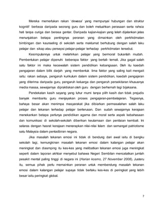 7
Mereka memerlukan rakan ‘dewasa’ yang mempunyai hubungan dan struktur
kognitif berbeza daripada seorang guru dan boleh meluahkan perasaan serta rahsia
hati tanpa curiga dan berasa gentar. Daripada kajian-kajian yang telah dijalankan jelas
menunjukkan betapa pentingnya peranan yang dimainkan oleh perkhidmatan
bimbingan dan kaunseling di sekolah serta maklumat berhubung dengan salah laku
pelajar dan sikap atau persepsi pelajar-pelajar terhadap perkhidmatan tersebut.
Kesimpulannya untuk melahirkan pelajar yang bermoral bukanlah mudah.
Pembentukan pelajar dipenuhi beberapa faktor yang bertali- temali. Jika gagal salah
satu faktor ini maka kecewalah sistem pendidikan kebangsaan. 0leh itu kaedah
pengajaran dalam bilik darjah yang membentuk lima faktor yang saling kait mengait
iaitu: rakan sebaya, pengaruh kurikulum dalam sistem pendidikan, kaedah pengajaran
yang diterima daripada guru, pengaruh keluarga dan pengaruh persekitaran khususnya
media massa, sewajarnya dipraktiskan oleh guru dengan berhemah lagi bijaksana.
Pendekatan kasih sayang yang luhur murni tanpa pilih kasih dan tidak prejudis
banyak membantu guru menjayakan proses pengajaran-pembelajaran. Tegasnya,
bahaya besar akan menimpa masyarakat jika dibiarkan permasalahan salah laku
pelajar dan tekanan terhadap pelajar berterusan. Dan sudah sewajarnya kerajaan
menekankan betapa perlunya pendidikan agama dan moral serta aspek kebahasaan
dan komunikasi di sekolah-sekolah diberikan keutamaan dan penilaian kembali. lni
selaras dengan hasrat kerajaan menerapkan nilai-nilai Islam dan semangat patriotisme
satu Malaysia dalam pentadbiran negara.
Jika masalah tekanan emosi ini tidak di bendung dari awal iaitu di bangku
sekolah lagi, kemungkinan masalah tekanan emosi dalam kalangan pelajar akan
meningkat dan diasmping itu kes-kes yang melibatkan tekanan emosi juga meningkat
seperti dalam laporan akhbar menyebut bahawa Negeri Sembilan mencatatkan jumlah
pesakit mental paling tinggi di negara ini (Harian kosmo, 27 November 2008). Justeru
itu, semua pihak perlu memainkan peranan untuk membendung masalah tekanan
emosi dalam kalangan pelajar supaya tidak berlaku kes-kes di peringkat yang lebih
besar iaitu peringkat global.
 