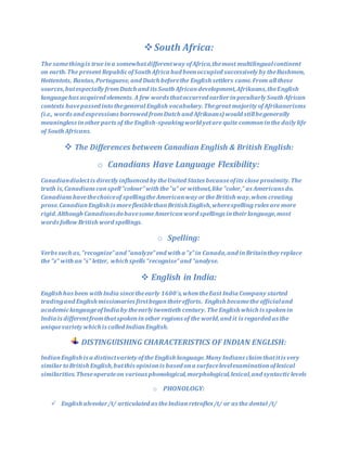 South Africa:
The samethingis true ina somewhatdifferentway ofAfrica,themost multilingualcontinent
on earth.The present RepublicofSouth Africa had beenoccupied successively by theBushmen,
Hottentots, Bantus,Portuguese, and Dutch beforethe English settlers came.From all these
sources,butespecially fromDutch and its South Africandevelopment,Afrikaans,theEnglish
languagehas acquired elements. A few words thatoccurred earlierinpeculiarly South African
contexts havepassed intothegeneral English vocabulary. Thegreat majority ofAfrikanerisms
(i.e., words and expressions borrowed fromDutch and Afrikaans)would stillbegenerally
meaningless inotherparts of the English-speakingworld yetare quite commoninthe daily life
of South Africans.
 The Differences between Canadian English & British English:
o Canadians Have Language Flexibility:
Canadiandialectis directly influenced by theUnited States becauseofits close proximity.The
truth is,Canadians canspell"colour"with the"u" or without,like "color," as Americans do.
Canadians havethechoiceof spellingthe Americanway orthe British way,when creating
prose.CanadianEnglish is moreflexiblethanBritish English,wherespelling rules are more
rigid.Although CanadiansdohavesomeAmericanword spellings intheirlanguage,most
words follow British word spellings.
o Spelling:
Verbs such as,"recognize"and "analyze"end with a "z"in Canada,and inBritainthey replace
the "z" with an"s" letter, which spells "recognise"and "analyse.
 English in India:
English has been with India sincetheearly 1600's,whentheEast India Company started
tradingand English missionaries firstbegantheirefforts. English becamethe officialand
academiclanguageofIndia by theearly twentieth century. The English which is spokenin
India is differentfromthatspokeninother regions of the world,and it is regarded as the
uniquevariety which is called IndianEnglish.
DISTINGUISHING CHARACTERISTICS OF INDIAN ENGLISH:
IndianEnglish is a distinctvariety ofthe English language.Many Indians claimthatitis very
similartoBritish English,butthis opinionis based ona surfacelevelexaminationoflexical
similarities.Theseoperateon various phonological,morphological,lexical,and syntacticlevels
o PHONOLOGY:
 English alveolar/t/ articulated as theIndianretroflex/t/ or as the dental /t/
 
