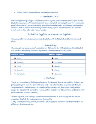  IndianEnglish tends to havea reduced vowelsystem
o MORPHOLOGY:
IndianEnglish morphology is very creativeand itis filled with new terms and usages.Indian
English uses compound formationextensively,as inEnglish-speakingclasses.Thecompounds
cousin-brotherand cousin-sisterallow theIndianEnglish speakertodesignatewhethertheir
cousinis maleor female Indians alsopluralizemany English mass nouns and end up with
words such as litters,furniture’s,and woods.
 British English vs. American English:
There are differences betweenAmericanEnglish and British English,and herearesomeof
them:
o Vocabulary:
There are plenty of examples of words thataredifferentinthe US English and British English
and it canbeinterestinghow these differences cametoexist inthe firstplace.
American English British English
Trunk Boot
Sidewalk Pavement
Hood Bonnet
Gasoline Petrol
Parking lot Carpark
o Spelling:
There are a number of differences between British and American spelling. In America,
for example, it is rare for a word to end with –re, whereas this is common is Britain.
Some examples include center (centre) and meter (metre). American English also
drops the u in British words like colour (color) and flavour (flavor) and an l in traveller
(traveler) and reveller (reveler).
Some irregular verb endings are also commonly used in British English but not in
American English, for example burnt (burned in
AmE), learnt (learned), smelt (smelled)… although you would be unlikely to notice the
difference in conversation.
 