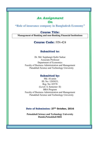 An Assignment
On
“Role of insurance company in Bangladesh Economy”
Course Title:
Management of Banking and non-Banking Financial Institutions
Course Code: FIN-424
Submitted to:
Dr. Md. Sujahangir Kabir Sarkar
Associate Professor
Department of Economics
Faculty of Business Administration and Management
Patuakhali Science and Technology University
Submitted by:
Md. Al-amin
ID. No: 1203033;
Reg. No: 03578
(Level: 4, Semester: II)
BBA Program
Faculty of Business Administration and Management
Patuakhali Science and Technology University
Date of Submission: 27th
0ctober, 2016
Patuakhali Science and Technology University
Dumki,Patuakhali 8602
 