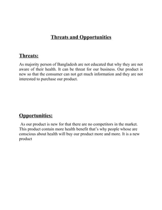 Threats and Opportunities
Threats:
As majority person of Bangladesh are not educated that why they are not
aware of their health. It can be threat for our business. Our product is
new so that the consumer can not get much information and they are not
interested to purchase our product.

Opportunities:
As our product is new for that there are no competitors in the market.
This product contain more health benefit that’s why people whose are
conscious about health will buy our product more and more. It is a new
product

 