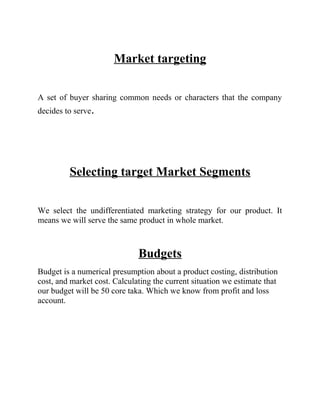 Market targeting
A set of buyer sharing common needs or characters that the company
decides to serve.

Selecting target Market Segments
We select the undifferentiated marketing strategy for our product. It
means we will serve the same product in whole market.

Budgets
Budget is a numerical presumption about a product costing, distribution
cost, and market cost. Calculating the current situation we estimate that
our budget will be 50 core taka. Which we know from profit and loss
account.

 