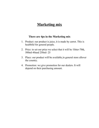 Marketing mix
There are 4ps in the Marketing mix
1. Product: our product is juice, it is made by carrot. This is
healthful for general people.
2. Price: to set our price we select that it will be 1litter-70tk,
500ml-40and 250ml- 25
3. Place: our product will be available in general store allover
the country.
4. Promotion: we give promotion for our dealers. It will
depend on their purchasing amount.

 