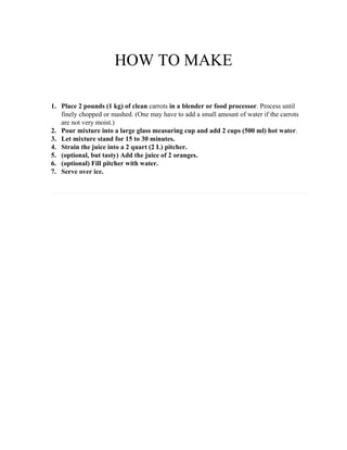 HOW TO MAKE
1. Place 2 pounds (1 kg) of clean carrots in a blender or food processor. Process until
finely chopped or mashed. (One may have to add a small amount of water if the carrots
are not very moist.)
2. Pour mixture into a large glass measuring cup and add 2 cups (500 ml) hot water.
3. Let mixture stand for 15 to 30 minutes.
4. Strain the juice into a 2 quart (2 L) pitcher.
5. (optional, but tasty) Add the juice of 2 oranges.
6. (optional) Fill pitcher with water.
7. Serve over ice.

 