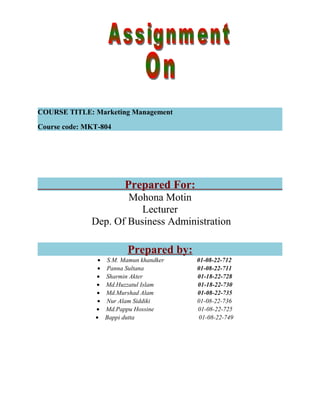 COURSE TITLE: Marketing Management
Course code: MKT-804

Prepared For:
Mohona Motin
Lecturer
Dep. Of Business Administration

Prepared by:
•
•
•
•
•
•
•
•

S.M. Mamun khandker
Panna Sultana
Sharmin Akter
Md.Huzzatul Islam
Md.Murshad Alam
Nur Alam Siddiki
Md.Pappu Hossine
Bappi dutta

01-08-22-712
01-08-22-711
01-18-22-728
01-18-22-730
01-08-22-735
01-08-22-736
01-08-22-725
01-08-22-749

 