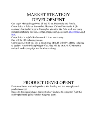 MARKET STRATEGY
DEVELOPMENT
Our target Market is age 06 to 25 and 50 up. Both male and female.
Carrot Juice is deferent from other. Because it’s has Provitamin A (βcarotene), but is also high in B complex vitamins like folic acid, and many
minerals including calcium, copper, magnesium, potassium, phosphorus, and
iron.
Carrot Juice is helpful for human & it is so much testy.
Our will be offered orange color.
Carrot juice 250 ml will sell at retail price of tk.18 with15% off the list price
to dealers. An advertising budget of tk.5 lac will be split 50-50 between a
national media campaign and local advertising.

PRODUCT DEVELOPENT
For turned into a workable product. We develop and test more physical
product concept.
Hopes to design prototypes that will satisfy and excite consumer. And that
can be produced quickly and at budgeted costs.

 