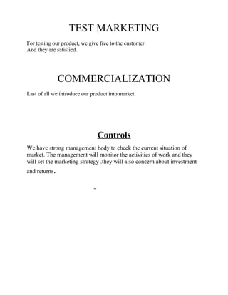 TEST MARKETING
For testing our product, we give free to the customer.
And they are satisfied.

COMMERCIALIZATION
Last of all we introduce our product into market.

Controls
We have strong management body to check the current situation of
market. The management will monitor the activities of work and they
will set the marketing strategy .they will also concern about investment
and returns.

 
